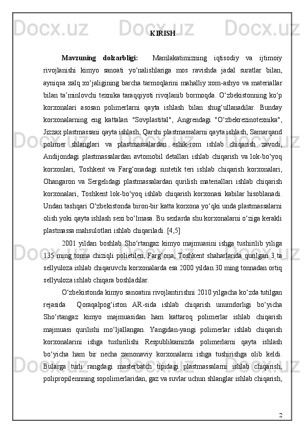 KIRISH     
Mavzuning   dolzarbligi:     Mamlakatimizning   iqtisodiy   va   ijtimoiy
rivojlanishi   kimyo   sanoati   yo‘nalishlariga   mos   ravishda   jadal   suratlar   bilan,
ayniqsa xalq xo‘jaligining barcha tarmoqlarini mahalliy xom-ashyo va materiallar
bilan ta’minlovchi texnika taraqqiyoti rivojlanib bormoqda. O‘zbekistonning ko‘p
korxonalari   asosan   polimerlarni   qayta   ishlash   bilan   shug‘ullanadilar.   Bunday
korxonalarning   eng   kattalari   "Sovplastital",   Angrendagi   "O‘zbekrezinotexnika",
Jizzax plastmassani qayta ishlash, Qarshi plastmassalarni qayta ishlash, Samarqand
polimer   shlanglari   va   plastmassalardan   eshik-rom   ishlab   chiqarish   zavodi,
Andijondagi   plastmassalardan   avtomobil   detallari   ishlab   chiqarish   va   lok-bo‘yoq
korxonlari,   Toshkent   va   Farg‘onadagi   sintetik   teri   ishlab   chiqarish   korxonalari,
Ohangaron   va   Sergelidagi   plastmassalardan   qurilish   materiallari   ishlab   chiqarish
korxonalari,   Toshkent   lok-bo‘yoq   ishlab   chiqarish   korxonasi   kabilar   hisoblanadi.
Undan tashqari O‘zbekistonda biron-bir katta korxona yo‘qki unda plastmassalarni
olish yoki qayta ishlash sexi bo‘lmasa. Bu sexlarda shu korxonalarni o‘ziga kerakli
plastmassa mahsulotlari ishlab chiqariladi. [4,5]
2001   yildan   boshlab   Sho‘rtangaz   kimyo   majmuasini   ishga   tushirilib   yiliga
135  ming  t onna   chiziqli   polietilen,  Farg‘ona,  Toshkent  shaharlarida  qurilgan  3  ta
sellyuloza ishlab chiqaruvchi korxonalarda esa 2000 yildan 30 ming tonnadan ortiq
sellyuloza ishlab chiqara boshladilar. 
O‘zbekistonda kimyo sanoatini rivojlantirishni 2010 yilgacha ko‘zda tutilgan
rejasida     Qoraqalpog‘iston   AR-sida   ishlab   chiqarish   unumdorligi   bo‘yicha
S h o‘rtangaz   kimyo   majmuasidan   ham   kattaroq   polimerlar   ishlab   chiqarish
majmuasi   qurilishi   mo‘ljallangan.   Yangidan-yangi   polimerlar   ishlab   chiqarish
korxonalarini   ishga   tushirilishi   Respublikamizda   polimerlarni   qayta   ishlash
bo‘yicha   ham   bir   necha   zamonaviy   korxonalarni   ishga   tushirishga   olib   keldi.
Bularga   turli   rangdagi   masterbatch   tipidagi   plastmassalarni   ishlab   chiqarish,
polipropilennning sopolimerlaridan, gaz va suvlar uchun shlanglar ishlab chiqarish,
2 