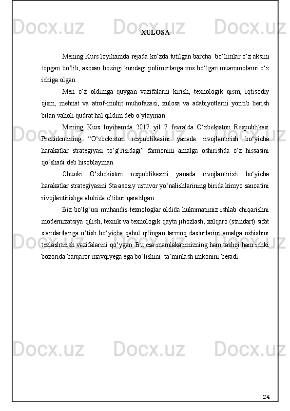 XULOSA  
Mening  Kurs loyihamda  rejada kо‘zda tutilgan barcha  bо‘limlar о‘z aksini
topgan bо‘lib, asosan hozirgi kundagi polimerlarga xos bо‘lgan muammolarni о‘z
ichiga olgan. 
Men   о‘z   oldimga   quygan   vazifalarni   kirish,   texnologik   qism,   iqtisodiy
qism,   mehnat   va   atrof-muhit   muhofazasi,   xulosa   va   adabiyotlarni   yoritib   berish
bilan vaholi qudrat hal qildim deb о‘ylayman. 
Mening   Kurs   loyihamda   2017   yil   7   fevralda   О‘zbekiston   Respublikasi
Prezidentining   “О‘zbekiston   respublikasini   yanada   rivojlantirish   bо‘yicha
harakatlar   strategiyasi   tо‘g‘risidagi”   farmonini   amalga   oshirishda   о‘z   hissasini
qо‘shadi deb hisoblayman. 
Chunki   О‘zbekiston   respublikasini   yanada   rivojlantirish   bо‘yicha
harakatlar strategiyasini 5ta asosiy ustuvor yо‘nalishlarining birida kimyo sanoatini
rivojlantirishga alohida e’tibor qaratilgan.
Biz bо‘lg‘usi muhandis-texnologlar oldida hukumatimiz ishlab chiqarishni
modernizatsiya qilish, texnik va texnologik qayta jihozlash, xalqaro (standart) sifat
standartlariga о‘tish  bо‘yicha  qabul  qilingan  tarmoq dasturlarini  amalga oshishini
tezlashtirish vazifalarini qо‘ygan. Bu esa mamlakatimizning ham tashqi ham ichki
bozorida barqaror mavqiyega ega bо‘lishini  ta’minlash imkonini beradi. 
24 
