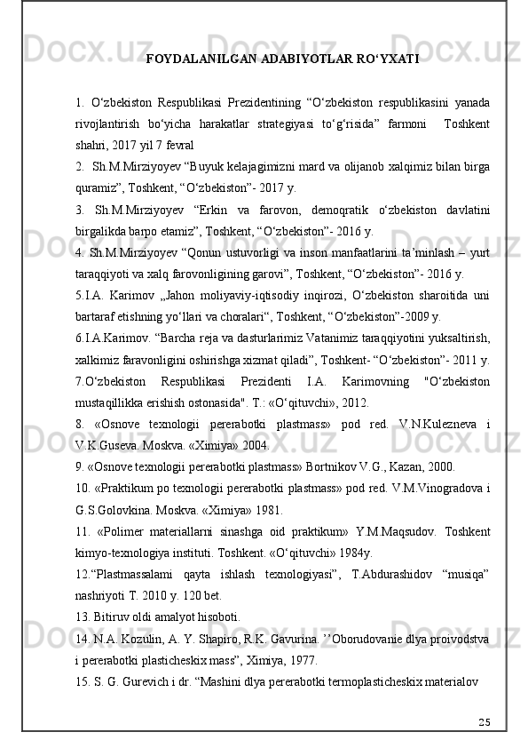 FOYDALANILGAN ADABIYOTLAR RO‘YXATI
1.   O‘zbekiston   Respublikasi   Prezidentining   “O‘zbekiston   respublikasini   yanada
rivojlantirish   bo‘yicha   harakatlar   strategiyasi   to‘g‘risida”   farmoni     Toshkent
shahri, 2017 yil 7 fevral
2.   Sh.M.Mirziyoyev “Buyuk kelajagimizni mard va olijanob xalqimiz bilan birga
quramiz”, Toshkent, “O‘zbekiston”- 2017 y.
3.   Sh.M.Mirziyoyev   “Erkin   va   farovon,   demoqratik   o‘zbekiston   davlatini
birgalikda barpo etamiz”, Toshkent, “O‘zbekiston”- 2016 y.
4.  Sh.M.Mirziyoyev   “Qonun   ustuvorligi   va   inson   manfaatlarini   ta’minlash   –   yurt
taraqqiyoti va xalq farovonligining garovi”, Toshkent, “O‘zbekiston”- 2016 y.
5.I.A.   Karimov   „Jahon   moliyaviy-iqtisodiy   inqirozi,   O‘zbekiston   sharoitida   uni
bartaraf etishning yo‘llari va choralari“, Toshkent, “O‘zbekiston”-2009 y.
6.I.A.Karimov. “Barcha reja va dasturlarimiz Vatanimiz taraqqiyotini yuksaltirish,
xalkimiz faravonligini oshirishga xizmat qiladi”, Toshkent- “O‘zbekiston”- 2011 y.
7.O‘zbekiston   Respublikasi   Prezidenti   I.A.   Karimovning   "O‘zbekiston
mustaqillikka erishish ostonasida". T.:  «O‘qituvchi»,  2012.
8.   «Osnove   texnologii   pererabotki   plastmass»   pod   red.   V.N.Kulezneva   i
V.K.Guseva. Moskva. «Ximiya» 2004.
9. «Osnove texnologii pererabotki plastmass» Bortnikov V.G., Kazan, 2000.
10. «Praktikum po texnologii pererabotki plastmass» pod red. V.M.Vinogradova i
G.S.Golovkina. Moskva. «Ximiya» 1981.
1 1.   «Polimer   materiallarni   sinashga   oid   praktikum»   Y.M.Maqsudov.   Toshkent
kimyo-texnologiya instituti. Toshkent. «O‘qituvchi» 1984y.
12.“Plastmassalami   qayta   ishlash   texnologiyasi”,   T.Abdurashidov   “musiqa”
nashriyoti T. 2010 y. 120 bet.
13.  Bitiruv oldi amalyot hisoboti.
14.  N.A. Kozulin, A. Y. Shapiro, R.K. Gavurina. ’’Oborudovanie dlya proivodstva
i pererabotki plasticheskix mass”, Ximiya, 1977.
15.  S. G. Gurevich i dr. “Mashini dlya pererabotki termoplasticheskix materialov
25 