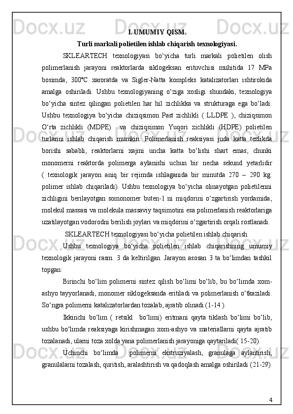 I. UMUMIY QISM.
T urli markali  p olietilen ishlab chiqarish  texnologiyasi .
SKLEARTECH   texnologiyasi   bо‘yicha   turli   markali   polietilen   olish
polimerlanish   jarayoni   reaktorlarda   siklogeksan   erituvchisi   muhitida   17   MPa
bosimda,   300ºC   xaroratda   va   Sigler-Natta   kompleks   katalizatorlari   ishtirokida
amalga   oshiriladi.   Ushbu   texnologiyaning   о‘ziga   xosligi   shundaki,   texnologiya
bо‘yicha   sintez   qilingan   polietilen   har   hil   zichlikka   va   strukturaga   ega   bо‘ladi.
Ushbu   texnologiya   bо‘yicha   chiziqsimon   Past   zichlikli   (   LLDPE   ),   chiziqsimon
О‘rta   zichlikli   (MDPE)     va   chiziqsimon   Yuqori   zichlikli   (HDPE)   polietilen
turlarini   ishlab   chiqarish   mumkin.   Polimerlanish   reaksiyasi   juda   katta   tezlikda
borishi   sababli,   reaktorlarni   xajmi   uncha   katta   bо‘lishi   shart   emas,   chunki
monomerni   reaktorda   polimerga   aylanishi   uchun   bir   necha   sekund   yetarlidir
(   texnologik   jarayon   aniq   bir   rejimda   ishlaganida   bir   minutda   270   –   290   kg.
polimer   ishlab   chiqariladi).   Ushbu   texnologiya   bо‘yicha   olinayotgan   polietilenni
zichligini   berilayotgan   somonomer   buten-1   ni   miqdorini   о‘zgartirish   yordamida,
molekul massasi va molekula massaviy taqsimotini esa polimerlanish reaktorlariga
uzatilayotgan vodorodni berilish joylari va miqdorini о‘zgartirish orqali rostlanadi.
SKLEARTECH texnologiyasi bо‘yicha polietilen ishlab chiqarish.
Ushbu   texnologiya   b о ‘yicha   polietilen   ishlab   chiqarishning   umumiy
texnologik   jarayoni   rasm.   3   da   keltirilgan.   Jarayon   asosan   3   ta   bо‘limdan   tashkil
topgan:
Birinchi   bо‘lim   polimerni   sintez   qilish   bо‘limi   bо‘lib,   bu   bо‘limda   xom-
ashyo tayyorlanadi, monomer siklogeksanda eritiladi va polimerlanish о‘tkaziladi.
Sо‘ngra polimerni katalizatorlardan tozalab, ajratib olinadi (1-14 ). 
Ikkinchi   bо‘lim   (   retsikl     bо‘limi)   eritmani   qayta   tiklash   bо‘limi   bо‘lib,
ushbu   bо‘limda   reaksiyaga   kirishmagan   xom-ashyo   va   materiallarni   qayta   ajratib
tozalanadi, ularni toza xolda yana polimerlanish jarayoniga qaytariladi( 15-20).
Uchinchi   bо‘limda     polimerni   ekstruziyalash,   granulaga   aylantirish,
granulalarni tozalash, quritish, aralashtirish va qadoqlash amalga oshiriladi (21-29)
4 