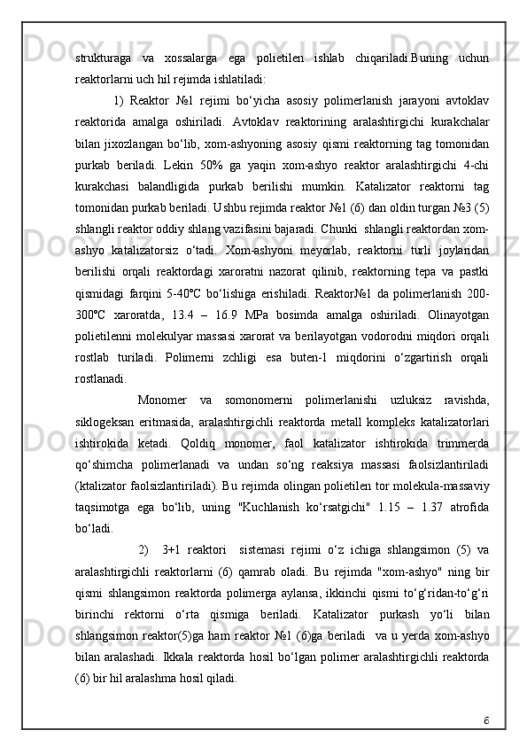 strukturaga   va   xossalarga   ega   polietilen   ishlab   chiqariladi.Buning   uchun
reaktorlarni uch hil rejimda ishlatiladi:
1)   Reaktor   №1   rejimi   bо‘yicha   asosiy   polimerlanish   jarayoni   avtoklav
reaktorida   amalga   oshiriladi.   Avtoklav   reaktorining   aralashtirgichi   kurak cha l ar
bilan   jixozlan gan   b о ‘lib,   xom-ashyoning   asosiy   qismi   reaktorning   tag   tomonidan
purkab   beriladi.   Lekin   50%   ga   yaqin   xom-ashyo   reaktor   aralashtirgichi   4-chi
kurakchasi   balandligida   purkab   berilishi   mumkin.   Katalizator   reaktorni   tag
tomonidan purkab beriladi. Ushbu rejimda reaktor №1 (6) dan oldin turgan №3 (5)
shlangli reaktor oddiy shlang vazifasini bajaradi. Chunki  shlangli reaktordan xom-
ashyo   katalizatorsiz   о‘tadi.   Xom-ashyoni   meyorlab,   reaktorni   turli   joylaridan
berilishi   orqali   reaktordagi   xaroratni   nazorat   qilinib,   reaktorning   tepa   va   pastki
qismidagi   farqini   5-40ºC   bо‘lishiga   erishiladi.   Reaktor№1   da   polimerlanish   200-
300ºC   xaroratda,   13.4   –   16.9   MPa   bosimda   amalga   oshiriladi.   Olinayotgan
polietilenni  molekulyar  massasi  xarorat  va  berilayotgan vodorodni  miqdori  orqali
rostlab   turiladi.   Polimerni   zchligi   esa   buten-1   miqdorini   о‘zgartirish   orqali
rostlanadi.
     Monomer   va   somonomerni   polimerlanishi   uzluksiz   ravishda,
siklogeksan   eritmasida,   aralashtirgichli   reaktorda   metall   kompleks   katalizatorlari
ishtirokida   ketadi.   Qoldiq   monomer,   faol   katalizator   ishtirokida   trimmerda
qо‘shimcha   polimerlanadi   va   undan   sо‘ng   reaksiya   massasi   faolsizlantiriladi
( ktalizator faolsizlantiriladi). Bu   rejimda olingan polietilen tor molekula-massaviy
taqsimotga   ega   bо‘lib,   uning   "Kuchlanish   kо‘rsatgichi"   1.15   –   1.37   atrofida
bо‘ladi.
2)     3+1   reaktori     sistemasi   rejimi   о ‘z   ichiga   shlangsimon   (5)   va
aralashtirgichli   reaktorlarni   (6)   qamrab   oladi.   Bu   rejimda   "xom- ashyo"   ning   bir
qismi   shlangsimon   reaktorda   polimerga   aylansa,   ikkinchi   qismi   tо‘g‘ridan-tо‘g‘ri
birinchi   rektorni   о‘rta   qismiga   beriladi.   Katalizator   purkash   yо‘li   bilan
shlangsimon   reaktor(5)ga   ham   reaktor   №1   (6)ga   beriladi     va   u   yerda   xom-ashyo
bilan   aralashadi.   I k kala   reaktorda   hosil   bо‘lgan   polimer   aralashtirgichli   reaktorda
(6) bir hil aralashma hosil qiladi. 
6 
