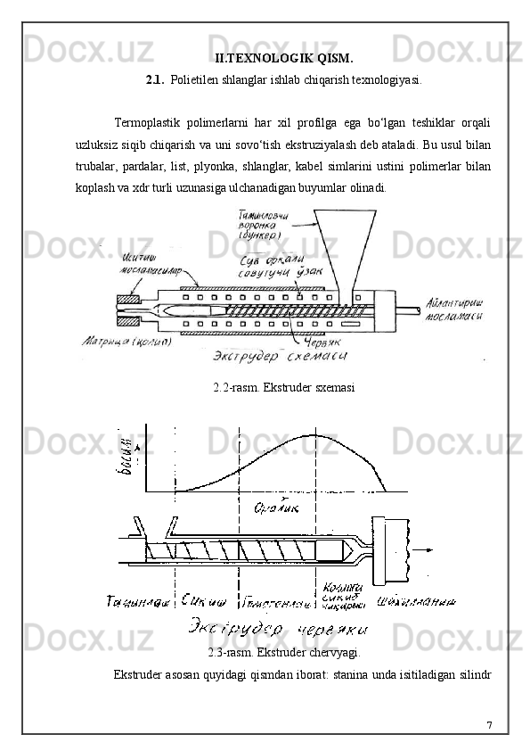 II.TEXNOLOGIK QISM.
2.1.    Polietilen shlanglar i shlab chiqarish texnologiyasi .
Termoplastik   polimerlarni   har   xil   profilga   ega   bo‘lgan   teshiklar   orqali
uzluksiz siqib chiqarish va uni sovo‘tish ekstruziyalash deb ataladi. Bu usul bilan
trubalar,   pardalar,   list,   plyonka,   shlanglar,   kabel   simlarini   ustini   polimerlar   bilan
koplash va xdr turli uzunasiga ulchanadigan buyumlar olinadi.
2.2-rasm. Ekstruder sxemasi
2.3-rasm. Ekstruder chervyagi.
Ekstruder asosan quyidagi qismdan iborat: stanina unda isitiladigan silindr
7 
