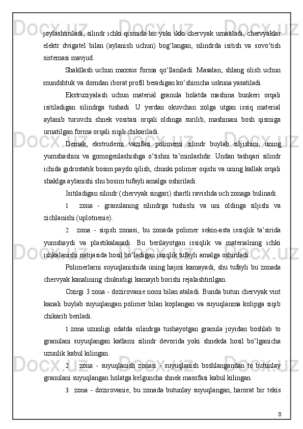 joylashtiriladi, silindr ichki qismida bir yoki ikki chervyak urnatiladi, chervyaklar
elektr   dvigatel   bilan   (aylanish   uchun)   bog‘langan,   silindrda   isitish   va   sovo‘tish
sistemasi mavjud.
Shakllash   uchun   maxsus   forma   qo‘llaniladi.   Masalan,   shlang   olish   uchun
mundshtuk va dorndan iborat profil beradigan ko‘shimcha uskuna yasatiladi.
Ekstruziyalash   uchun   material   granula   holatda   mashina   bunkeri   orqali
isitiladigan   silindrga   tushadi.   U   yerdan   okuvchan   xolga   utgan   issiq   material
aylanib   turuvchi   shnek   vositasi   orqali   oldinga   surilib,   mashinani   bosh   qismiga
urnatilgan forma orqali siqib chikariladi.
Demak,   ekstruderni   vazifasi   polimerni   silindr   buylab   silj ishi ni,   uning
yumshashini   va   gomogenlashishga   o‘tish n i   ta’minlashdir.   Undan   tashqari   silindr
ichida gidrostatik bosim paydo qilish, chunki polimer oqishi va uning kallak orqali
shaklga aylanishi shu bosim tufayli amalga oshiriladi.
Isitiladigan silindr (chervyak singari) shartli ravishda uch zonaga bulinadi:
1 zona   -   granulaning   s ilindrga   tushishi   va   uni   oldinga   siljishi   va
zichlanishi (uplotnenie).
2     zona   -   siqish   zonasi,   bu   zonada   polimer   sekin-asta   issiqlik   ta’sirida
yumshaydi   va   plastikalanadi.   Bu   berilayotgan   issiqlik   va   materialning   ichki
ishkalanishi natijasida hosil bo‘ladigan issiqlik tufayli amalga oshiriladi.
Polimerlarni suyuqlanishida uning hajmi kamayadi, shu tufayli bu zonada
chervyak kanalining chukurligi kamayib borishi rejalashtirilgan.
Oxirgi 3 zona - dozirovanie nomi bilan ataladi. Bunda butun chervyak vint
kanali buylab suyuqlangan polimer bilan koplangan va suyuqlanma kolipga siqib
chikarib beriladi.
1 zona   uzunligi   odatda   silindrga   tushayotgan   granula   joyidan   boshlab   to
granulani   suyuqlangan   katlami   silindr   devorida   yoki   shnekda   hosil   bo‘lganicha
uzunlik kabul kilingan.
2 zona   -   suyuqlanish   zonasi   -   suyuqlanish   boshlangandan   to   butunlay
granulani suyuqlangan holatga kelguncha shnek masofasi kabul kilingan.
3     zona   -   dozirovanie,   bu   zonada   butunlay   suyuqlangan,   harorat   bir   tekis
8 
