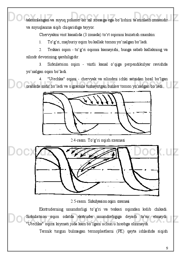 taksimlangan va suyuq polimer bir xil xossaga ega bo‘lishini ta’minlash zonasidir
va suyuqlanma siqib chiqarishga tayyor.
Chervyakni vint kanalida (3 zonada) t o‘ rt oqimini kuzatish mumkin:
1. T o‘g‘ ri, majburiy oqim bu kallak tomon yo‘nalgan bo‘ladi.
2. Teskari   oqim   -   to‘g‘ri   oqimni   kamayishi,   bunga   sabab   kallakning   va
silindr devorining qarshiligidir.
3. Sirkulatsion   oqim   -   vintli   kanal   o‘qiga   perpendikulyar   ravishda
yo‘nalgan oqim bo‘ladi.
4. "Utechka"  oqimi  -  chervyak  va  silindrni   ichki  satxidan   hosil  bo‘lgan
oralikda sodir bo‘ladi va u granula tushayotgan bunker tomon yo‘nalgan bo‘ladi.
2.4-rasm. T o‘g‘ ri o q i sh  sxe ma si
2.5-rasm.   S irkulyasi o n  oqim   sxe m asi
Ekstruderning   unumdorligi   to‘g‘ri   va   teskari   oqimdan   kelib   chikadi.
Sirkulatsion   oqim   odatda   ekstruder   unumdorligiga   deyarli   ta’sir   etmaydi.
"Utechka" oqimi kiymati juda kam bo‘lgani uchun u hisobga olinmaydi.
Termik   turgun   bulmagan   termoplastlarni   (PE)   qayta   ishlashda   siqish
9 
