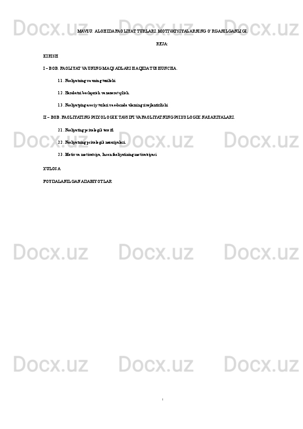 MAVZU:  ALOHIDA FAOLIYAT TURLARI. MOTIVATSIYALARNING O‘RGANILGANLIGI .
REJA:
KIRISH
I – BOB. FAOLIYAT VA UNING MAQSADLARI HAQIDA TUSHUNCHA. 
1.1. Faoliyatning va uning tuzilishi
1.2. Harakatni boshqarish va nazorat qilish. 
1.3. Faoliyatping asosiy turlari va odamda ularning rivojlantirilishi
II – BOB. FAOLIYATING PSIXOLOGIK TAVSIFI VA FAOLIYATNING PSIXOLOGIK NAZARIYALARI.
2.1. Faoliyating psixologik tavsifi
2.2. Faoliyatning psixologik nazariyalari.
2.3. Motiv va motivatsiya, Inson faoliyatining motivatsiyasi
XULOSA
FOYDALANILGAN ADABIYOTLAR
1 