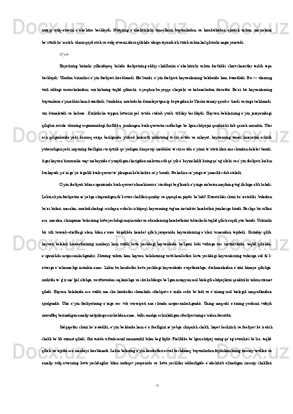 nutqiy   xulq-atvorni   o‘zlashtira   boshlaydi.   Nutqning   o‘zlashtirilishi   timsollarni   buyumlardan   va   harakatlardan   ajratish   uchun,   ma’nolarni
bo‘rttirib ko‘rsatish, ularni qayd etish va xulq-atvorni idora qilishda ularga tayanib ish tutish uchun hal qiluvchi negiz yaratadi.
О‘yin
Hayotining   birinchi   yillaridayoq   bolada   faoliyatning   oddiy   shakllarini   o‘zlashtirishi   uchun   dastlabki   shart-sharoitlar   tarkib   topa
boshlaydi.  Ulardan  birinchisi  o‘yin   faoliyati   hisoblanadi.   Ma’lumki,  o‘yin  faoliyati  hayvonlarning  bolalarida  ham  kuzatiladi.   Bu   —  ularning
turli   xildagi   xarxashalaridan,   urishishning   taqlid   qilinishi,   u   yoqdan-bu   yoqqa   chopishi   va   hokazolardan   iboratdir.   Ba’zi   bir   hayvonlarning
buyumlarni o‘ynashlari ham kuzatiladi. Jumladan, mushukcha dumalayotgan ip koptogidan koYlarini uzmay qarab o‘tiradi va unga tashlanadi,
uni   dumalatadi   va   hokazo.   Kuchukcha   topgan   lattasini   pol   ustida   sudrab   yurib,   titkilay   boshlaydi.   Hayvon   bolalarining   o‘yin   jarayonidagi
qilig'ini  avvalo   ularning  organizmidagi  faollikka,  jamlangan   kuch-quvvatni   sarflashga  bo   lgan   chtiyojni  qondirishi   deb  qarash  mumkin.  Ular
och   qolganlarida   yoki   kamroq   oziqa   berilganda,   yuksak   haroratli   muhitning   ta’siri   ostida   va   nihoyat,   hayvonning   tanasi   haroratini   oshirib
yuboradigan yoki miyaning faolligini susaytirib qo‘yadigan kimyoviy moddalar ta’siri ostida o‘yinni to‘xtatishlari ana shundan dalolat beradi.
Agar hayvon birmuncha vaqt mobaynida o‘ynaydigan sherigidan mahrum etib qo‘yilsa’ keyinchalik lining qo‘zg‘alishi va o‘yin faoliyati keskin
kuchayadi, ya’ni go‘yo tegishli kuch-quvvat to‘plangani kabi hodisa ro‘y beradi. Bu hodisa «o‘yinga to‘ymaslik» deb ataladi.
O‘yin faoliyati bilan organizmda kuch-quvvat almashinuvi o‘rtasidagi bog'Ianish o‘yinga nisbatan maylning tug‘ilishiga olib keladi.
Lekin o k yin faoliyatini ro‘yobga chiqaradigan fe’l-atvor shakllari qanday va qayoqdan paydo bo‘ladi? Kuzatishlar shuni ko‘rsatadiki, bulardan
ba’zi birlari, masalan, mushukchadagi «sichqon ovlash» ishtiyoqi hayvonning tug'ma instinktiv harakatlari jumlasiga kiradi. Boshqa bir xillari
esa, masalan, shimpanze bolasining katta yoshdagi maymunlar va odamlarning harakatlarini takrorlashi taqlid qilish orqali yuz beradi. Uchinchi
bir   xili   tevarak-atrofdagi   olam   bilan   o‘zaro   birgalikda   harakat   qilish   jarayonida   hayvonlarning   o‘zlari   tomonidan   topiladi.   Shunday   qilib,
hayvon   bolalari   harakatlarining   manbayi   ham   xuddi   katta   yoshdagi   hayvonlarda   bo‘lgani   kabi   turlarga   xos   instinktlarda,   taqlid   qilishda,
o‘rganishda   mujassamlashgandir.   Shuning   uchun   ham   hayvon   bolalarining   xatti-harakatlari   katta   yoshdagi   hayvonlarning   turlariga   oid   fe’l-
atvorga  o‘xshamasligi   mumkin   emas.  Lekin   bu  harakatlar  katta  yoshdagi   hayvonlarda  ovqatlanishga,  dushmanlardan  o‘zini   himoya  qilishga,
muhitda to‘g‘ri mo‘ljal olishga, xavfxatardan saqlanishga va shu kabilarga bo‘lgan muayyan real biologik ehtiyojlarni qondirishi uchun xizmat
qiladi.   Hayvon   bolalarida   esa   xuddi   ana   shu   harakatlar   shunchaki   «faoliyat»   o‘rnida   sodir   bo‘ladi   va   o‘zining   real   biologik   maqsadlaridan
ajralgandir.   Ular   o‘yin   faoliyatining   o‘ziga   xos   tub   xususiyati   ana   shunda   mujassamlashgandir.   Uning   maqsadi   o‘zining   yordami   tufayli
muvaffaq boiinadigan amaliy natijalarga erishishdan emas, balki amalga oshiriladigan «faoliyat»ning o‘zidan iboratdir.
Tadqiqotlar  shuni  ko‘rsatadiki,  o‘yin   bolalarda  ham  o‘z  faolligini   ro‘yobga  chiqarish  shakli,  hayot  kechirish   va  faoli yat  ko‘rsatish
shakli bo‘lib xizmat qiladi. Shu tarzda u funksional mamnunlik bilan bog‘liqdir. Faollikka bo‘lgan ehtiyoj uning qo‘zg‘atuvchisi bo‘lsa, taqlid
qilish va tajriba esa man bayi hisoblanadi. Lekin bolaning o‘yin harakatlari avval boshdanoq buyumlardan foydalanishning insoniy usullari va
amaliy   xulq-atvorning   katta   yoshdagilar   bilan   muloqot   jarayonida   va   katta   yoshlilar   rahbarligida   o‘zlashtirib   olinadigan   insoniy   shakllari
10 