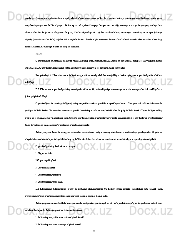 qizcha   qo‘g‘irchoqni   ovqatlantirarkan,   ovqat   yedirish   o‘yini   bilan   ovora   bo‘lsa,   to‘rt   yashar   bola   qo‘gkirchoqni   ovqatlantirayotganda   qizini
ovqatlantirayotgan   ona   bo‘lib   o‘ynaydi.   Bolaning   sotsial   tajribasi   kengaya   borgan   sari   maishiy   mavzuga   oid   sujetlar   («оpа»,   «tarbiyachi»,
«kino»,   «bolalar   bog‘chasi»,   «hayvonot   bog‘i»),   ishlab   chiqarishga   oid   sujetlar   («uchuvchilar»,   «tramvay»,   «zavod»)   va   so‘ngra   ijtimoiy-
siyosiy   («urush»   va   shu   kabi)   sujetlar   bilan   boyitila   boradi.   Bunda   o‘yin   mazmuni   konkret   harakatlarni   tasvirlashdan   odamlar   o‘rtasidagi
munosabatlarini tasvirlashga tobora ko‘proq ko‘chiriladi.
Та’lim
O‘quv faoliyati bu shunday faoliyatki, unda shaxsning psixik jarayonlari shakllanadi va rivojlanadi, uning asosida yangi faoliyatlar
yuzaga keladi. O‘quv faoliyati insonning butun hayoti davomida namoyon bo‘luvchi uzluksiz jarayondir.
Rus psixologi A.N.Leontev inson faoliyatining psixik va amaliy shakllari mavjudligini, bola ongi aynan o‘quv faoliyatida o‘sishini
ta'kidlaydi.
D.B.Elkonin esa o‘quv faoliyatining xususiyatlarini ko‘rsatib,  uni mohiyatiga , mazmuniga va o‘zini namoyon bo‘lish shakliga ko‘ra
ijtimoiyligini ta'kidlaydi.
O‘quv faoliyati bu shunday faoliyatki, uning natijasida avvalo o‘quvchida o‘zgarish yuz beradi. Uning ma’suli turli motivlar asosida
qurilgan bo‘lishi  darkor.  Bu  motivlar bevosita  o‘quvchi shaxsining o‘sishi  va rivojlanishi  bilan  bog’liq bo‘lishi  kerak.  O‘quv faoliyati  ta'lim,
o‘qish va o‘rganish degan tushunchalar bilan bevosita bog’liqdir. Ta'lim o‘qituvchi va o‘quvchi hamkorligidagi o‘quv faoliyati, o‘qituvchining
bilim, ko‘nikma va malakalarini o‘quvchilarga o‘rgatish jarayonidir.
Ta'lim   jarayoni   bevosita   muayyan   axborotni,   xarakatlarni,   xulq-atvorning   shakllarini   o‘zlashtirishga   qaratilgandir.   O‘qish   va
o‘rgatish tushunchalari o‘quv faoliyati bilan bog’liq bo‘lib, ular bilim, ko‘nikma va malakalarni o‘zlashtirishga, o‘rgatishga xizmat qiladi.
O‘quv faoliyatining besh elementi mavjud:
1. O‘quv motivlari.
2.O‘quv topshiriqlari.
3. O‘quv xarakatlari.
4. O‘qituvchining nazorati.
5. O‘qituvchining baxolashi.
D.B.Elkoninning   ta'kidlashicha,   o‘quv   faoliyatining   shakllantirilishi   bu   faoliyat   ayrim   kishilar   bajarilishini   asta-sekinlik   bilan
o‘quvchining o‘ziga o‘qituvchining ishtirokisiz mustaqil bajarish uchun o‘tkazilishidir.
Ta'lim jarayoni alohida tashkil etiladigan hamda boshqariladigan faoliyat bo‘lib, u o‘quvchilarning o‘quv faoliyatlarini tashkil etadi
va ularni boshqaradi. Ta'lim jarayoni besh elementdan iborat:
1. Ta'limning maqsadi - nima uchun o‘qitish kerak?
2. Ta'limning mazmuni - nimaga o‘qitish kerak?
12 