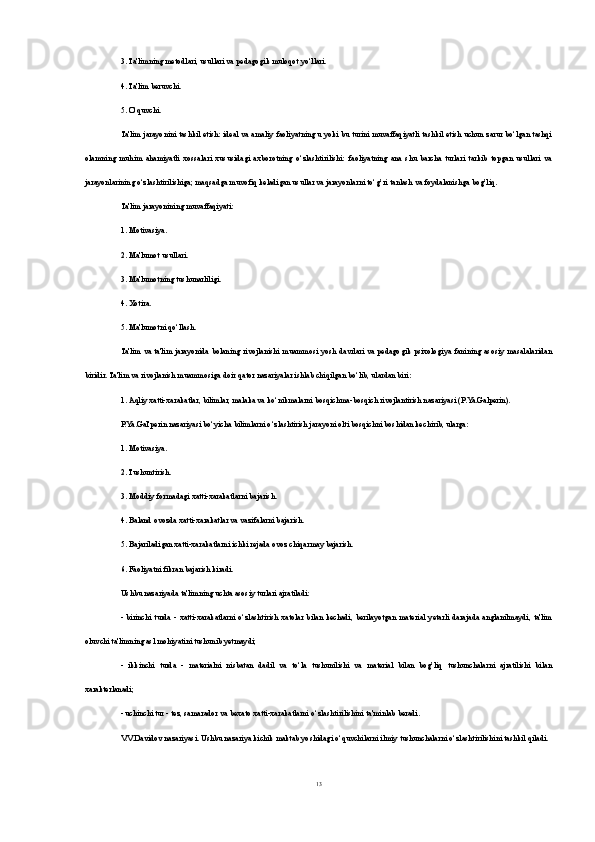 3. Ta'limning metodlari, usullari va pedagogik muloqot yo‘llari.
4. Ta'lim beruvchi.
5. O‘quvchi.
Ta'lim jarayonini tashkil etish: ideal va amaliy faoliyatning u yoki bu turini muvaffaqiyatli tashkil etish uchun zarur bo‘lgan tashqi
olamning   muhim   ahamiyatli   xossalari   xususidagi   axborotning   o‘zlashtirilishi:   faoliyatning   ana   shu   barcha   turlari   tarkib   topgan   usullari   va
jarayonlarining o‘zlashtirilishiga; maqsadga muvofiq keladigan usullar va jarayonlarni to‘g’ri tanlash va foydalanishga bog’liq.
Ta'lim jarayonining muvaffaqiyati:
1. Motivasiya.
2. Ma'lumot usullari.
3. Ma'lumotning tushunarliligi.
4. Xotira.
5. Ma'lumotni qo‘llash.
Ta'lim va ta'lim jarayonida bolaning  rivojlanishi  muammosi  yosh  davrlari  va pedagogik psixologiya fanining  asosiy  masalalaridan
biridir. Ta'lim va rivojlanish muammosiga doir qator nazariyalar ishlab chiqilgan bo‘lib, ulardan biri:
1.  Aqliy xatti-xarakatlar , bilimlar, malaka va ko‘nikmalarni bosqichma-bosqich rivojlantirish nazariyasi (P.Ya.Galperin).
P.Ya.Gal'perin nazariyasi bo‘yicha bilimlarni o‘zlashtirish jarayoni olti bosqichni boshidan kechirib, ularga:
1. Motivasiya.
2. Tushuntirish.
3. Moddiy formadagi xatti-xarakatlarni bajarish.
4. Baland ovozda xatti-xarakatlar va vazifalarni bajarish.
5. Bajariladigan xatti-xarakatlarni ichki rejada ovoz chiqarmay bajarish.
6. Faoliyatni fikran bajarish kiradi.
Ushbu nazariyada ta'limning uchta asosiy turlari ajratiladi:
-  birinchi   turda  -   xatti-xarakatlarni   o‘zlashtirish   xatolar   bilan   kechadi,  berilayotgan   material   yetarli   darajada  anglanilmaydi,   ta'lim
oluvchi ta'limning asl mohiyatini tushunib yetmaydi;
-   ikkinchi   turda   -   materialni   nisbatan   dadil   va   to‘la   tushunilishi   va   material   bilan   bog’liq   tushunchalarni   ajratilishi   bilan
xarakterlanadi ;
- uchinchi tur - tez, samarador va bexato xatti-xarakatlarni o‘zlashtirilishini ta'minlab beradi.
V.V.Davidov nazariyasi. Ushbu nazariya kichik maktab yoshidagi o‘quvchilarni ilmiy tushunchalarni o‘zlashtirilishini tashkil qiladi.
13 