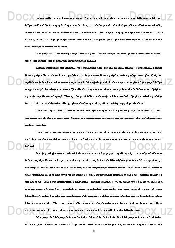 Qadimda greklar juda ajoyib iborani qo‘llaganlar: "Talaba -to‘ldirilib turilishi kerak bo‘lgan idish emas, balki yoqib turilishi lozim
bo‘lgan  mash'aldir".   Bu   fikrning   tagida  chuqur  ma'no   bor.  Zero,  o‘qituvchi   biz  yuqorida  ta'kidlab   o‘tgan   ta'lim  metodlari:   muammoli   ta'lim,
qisman   izlanish   metodi   va   tadqiqot   metodlaridan   keng   qo‘llanishi   kerak.   Ta'lim   jarayonini   bugungi   kundagi   asosiy   talablaridan   biri   erkin
fikrlovchi , mustaqil tafakkurga ega bo‘lgan shaxsni shakllantirish bo‘lib, yuqorida aytib o‘tilgan metodlardan foydalanish uchqunlardan katta
mash'allar paydo bo‘lishini ta'minlab beradi.
Ta'lim   jarayonida   o‘quvchilarning   bilishga   qiziqishlari   g’oyat   katta   rol   o‘ynaydi.   Ma'lumki,   qiziqish   o‘quvchilarning   emosional
bezagi, biror buyumni, biror faoliyatni tanlash munosabati va yo‘nalishidir.
Ma'lumki, psixologiyada qiziqishning ikki turi o‘quvchilarning ta'lim jarayonida aniqlanadi. Birinchisi, bevosita qiziqish, ikkinchisi
bilvosita   qiziqish.   Har   bir   o‘qituvchi   o‘z   o‘quvchilarida   o‘z   faniga   nisbatan   bilvosita   qiziqishni   tarkib   toptirishga   harakat   qiladi.   Qiziqishlar
orqali o‘quvchilarda ta'limga faol munosabat namoyon bo‘ladi. Psixologiyada qiziqish - bu shaxsning o‘zi uchun qimmatli yoki yoqimli bo‘lgan
muayyan narsa yoki hodisalarga munosabatidir. Qiziqishlar shaxsning muhim va individual xususiyatlaridan biri bo‘lib hisoblanadi. Qiziqishlar
o‘quvchilar hayotida katta rol  o‘ynaydi. Ular o‘quv faoliyatini faollashtiruvchi  asosiy  turtkilar - motivlardir. Qiziqishlar maktab o‘quvchisiga
fan asoslarini durustroq o‘zlashtirib olishlariga, aqliy qobiliyatlarning o‘sishiga, bilim doirasining kengayishiga imkon beradi.
O‘qituvchilarning vazifasi o‘quvchini dastlab qiziqtirib qolgan ishning o‘zi bilan shug’ullanishga majbur qilish emas, balki undagi
qiziqishlarni chuqurlashtirish   va kengaytirish , ta'sirchan qilish, qiziqishlarining markaziga aylanib qolgan faoliyat bilan shug’ullanish istagiga,
mayliga aylantirishdir.
O‘quvchilarning   muayyan   maqsadni   ko‘zlab   ish   tutishida,   qiyinchiliklarni   yenga   olishida,   ishdan   chalg’itadigan   narsalar   bilan
shug’ullanishdan  o‘zini  tiya  olishida, unda o‘qishga ishtiyo? tarkib  toptirishda namoyon  bo‘ladigan  iroda,  ta'lim jarayonida alohida axamiyat
kasb etadi.
Umumiy   psixologiya  kursidan  ma'lumki,  iroda  bu  shaxsning  o‘z  oldiga  qo‘ygan  maqsadining   aniqligi,  uni   amalga  oshirish   uchun
intilishi, maqsad yo‘lida ma'lum bir qarorga kelish tezligi va uni o‘z vaqtida ijro etishi bilan belgilanadigan sifatidir. Ta'lim jarayonida o‘quv
materialiga bo‘lgan diqqatning barqaror bo‘lishida irodaviy zo‘r berishning ahamiyati nihoyatda kattadir. Ta'limda iroda o‘quvchida maktab va
uyda o‘tkaziladigan mashg’ulotlarga tayyor turishda namoyon bo‘ladi. O‘quv materialini o‘rganish, eslab qolish va o‘quvchining irodaviy zo‘r
berishiga   bog’liq.   Iroda   o‘quvchilarning   fikrlash   faoliyatlarida   -   masalani   yechishga ,   qo‘yilgan   savolga   javob   topishga   va   hokazolarga
intilishida   namoyon   bo‘ladi.   Ular   o‘quvchilarda   ko‘nikma,   va   malakalarni   hosil   qilishda   ham   tarkib   topadi.   Psixologlar   olib   borgan
tadqiqotlarda o‘quvchilar tomonidan berilgan materialning o‘zlashtirilishi ko‘p jihatdan irodaning tarbiyalanishiga bog’liqdir. Irodaviy aktivlik
ta'limning   zarur   shartidir.   Ta'lim   muassasasidagi   ta'lim   jarayonining   o‘zi   o‘quvchilardan   irodaviy   o‘stirish   omillaridan   biridir.   Bunda
o‘quvchilarning kundalik rejimi, o‘sish va oqilona dam olishni bir-biri bilan to‘g’ri almashtirib turishda katta rol o‘ynaydi.
Ta'lim   jarayonida   bilish   jarayonlarini   shakllantirishga   alohida   e'tibor   berish   lozim.   Zero   bilish   jarayonlari   juda   murakkab   faoliyat
bo‘lib, unda jonli mushohadadan mavhum tafakkurga, mavhum tafakkurdan esa amaliyotga o‘tiladi, ana shundan so‘ng ob'ektiv haqiqat bilib
15 