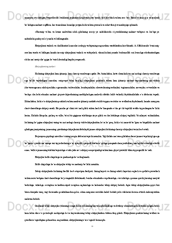 namoyon eta oladigan bunyodkorlik kuchlarini jonlantirish oqibatida yuz beradi, deb hisoblash uchun asos bor. Hozir ba’zan og‘ir va zerikarli
bo‘ladigan mehnat sogMom, har tomonlama kamolga yetgan kishi uchun quvonch va rohat-farog‘at manbayiga aylanadi.
«Umumiy   ta’lim   va   hunar   maktabini   isloh   qilishning   asosiy   yo   nalishlari»da   o‘quvchilarning   mehnat   tarbiyasi   va   kasbga   yo
naltirilishi qanday rol o‘ynashi ta’kidlangandir.
Ehtiyojlarni tanlash va shakllantirish masalasi axloqiy tarbiyaning eng muhim vazifalaridan hisoblanadi. A.S.Makarenko buni aniq-
ravshan tarzda ta’kidlagan hamda insoniy ehtiyojlarni tanlash va tarbiyalash, ularni kishini yanada barkamollik sari kurashga odatlantiradigan
o k sha ma’naviy cho‘qqiga ko‘tarish lozimligi haqida yozgan edi.
Ehtiyojlarning turlari
Kishining ehtiyojlari ham ijtimoiy, ham shaxsiy xarakterga egadir. Bu, birinchidan, hatto shunchaki tor ma’nodagi shaxsiy xarakterga
ega   bo‘lib   tuyuladigan   (masalan,   oziqovqat   bilan   bog‘liq)   ehtiyojlarni   qondirish   uchun   ham   ijtimoiy   mehnat   taqsimotining   ma’sulidan
(dasturxonga non seleksiyachilar, agronomlar, traktorchilar, kombaynchilar, elevatorlarning xodimlari, tegirmonchilar, novvoylar, sotuvchilar va
boshqa   shu   kabi   odamlar   mehnat   g‘ayrat-shijoatlarining   moddiylashgan   mahsuli   sifatida   kelib   tushadi)   foydalanilishida   o‘z   ifodasini   topadi.
Ikkinchidan, kishi o‘z ehtiyojlarini qondirish uchun mazkur ijtimoiy muhitda tarkib topgan vositalar va usullardan foydalanadi, hamda muayyan
shart-sharoitlarga ehtiyoj sezadi. Bir parcha go‘shtni iste’mol qilish uchun hech bo‘lmaganda o‘sha go‘sht tegishli usulda tayyorlangan bo‘lishi
lozim. Kishida likopcha, pichoq va vilka, ba’zi bir gigiyena talablariga rioya qilish va shu kabilarga eh tiyoj tug'iladi. Va nihoyat, uchinchidan,
kishining ko‘pgina ehtiyojlari uning tor ma’nodagi shaxsiy talab-ehtiyojlaridan ko‘ra ko‘proq kishi o‘zi mansub bo‘lgan va birgalikda mehnat
qiladigan jamiyatning, jamoaning, guruhning ehti yojlarini ifodalaydi jamoa ehtiyojlari kishining shaxsiy eh tiyojlari tusini kasb etadi.
Bu jarayon quyidagi misolda o‘zining yorqin ifodasini topishi mumkin. Yig‘ilishda ma’ruza qilishdan iborat jamoat topshirig‘iga ega
bo‘lgan o‘quvchi ma’ruzaga uni tayyorlashning o‘zi, aytaylik, qiziqarli kitobni o‘qishga qaraganda ham jozibaliroq mashg‘ulot ekanligi sababli
emas, balki u jamoaning talabini bajarishga o‘zida juda zo‘r ehtiyoj sezayotganligi uchun ham g'oyat puxtalik bilan tayyorgarlik ko‘radi.
Ehtiyojlar kelib chiqishiga va predmetiga ko‘ra farqlanadi.
Kelib chiqishiga ko‘ra ehtiyojlar tabiiy va madaniy bo‘lishi mumkin.
Tabiiy  ehtiyojlarda kishining  faollik  kasb  etayotgan  faoliyati, lining  hayoti  va lining  avlodi  hayotini  saqlash  va  qodlab-quvvatlash
uchun zarur bodgan shart-sharoitlarga bo‘ysunganlik ifodalanadi, barcha odamlarda ovqatlanishga, suv ichishga, qarama-qarshi jinsning mavjud
bodishiga,  uxlashga,  sovuqdan   va  haddan  ziyod   issiqdan  saqlanishga  va  hokazolar  tabiiy   ehtiyoj   bodadi. Agar tabiiy   ehtiyojlardan   qaysi  biri
biron darajada uzoq vaqt davomida qondirilmasdan qolsa, odam muqarrar ravishda halok bodadi yoki sulolasini davom ettirish imkoniyatidan
mahrum bodadi.
Garchand tabiiy ehtiyojlar (ularning soniga ko kr a) odamning hayvon ajdodlaridagi va ibtidoiy odamlardagi kabi tarzda qolgan bodsa
ham lekin   ular o‘z psixologik  mohiyatiga ko‘ra hayvonlarning   tabiiy  ehtiyojlaridan  tubdan  farq   qiladi. Ehtiyojlarni   qondirishning  usullari  va
qurollari o‘zgaribgina qolmasdan, eng muhimi, ehtiyojlarning o‘zi o‘zgarib bormoqda.
20 