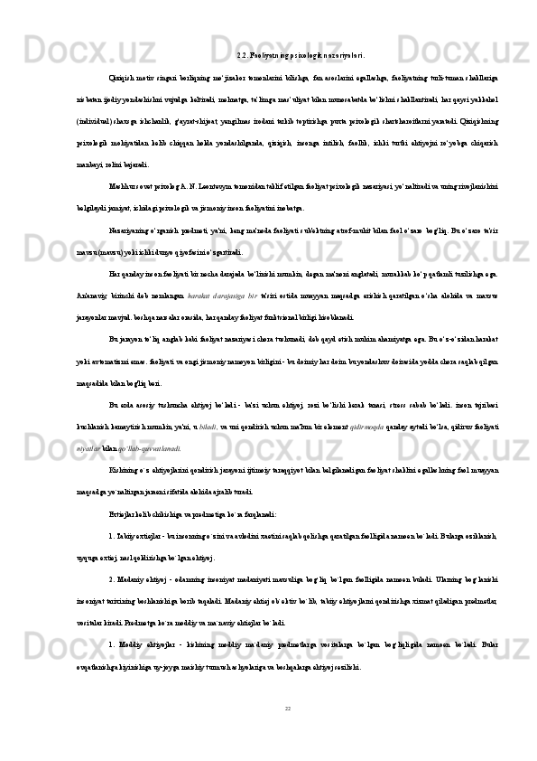 2.2. Faoliyatning psixologik nazariyalari.
Qiziqish   motiv   singari   borliqning   mo‘jizakor   tomonlarini   bilishga,   fan   asoslarini   egallashga,   faoliyatning   turli-tuman   shakllariga
nisbatan ijodiy yondashishni vujudga keltiradi, mehnatga, ta’limga mas’uliyat  bilan munosabatda bo‘lishni  shakllantiradi, har qaysi yakkahol
(individual)  shaxsga  ishchanlik,  g‘ayrat-shijoat,  yengilmas   irodani   tarkib   toptirishga  puxta psixologik  shartsharoitlarni   yaratadi.  Qiziqishning
psixologik   mohiyatidan   kelib   chiqqan   holda   yondashilganda,   qiziqish,   insonga   intilish,   faollik,   ichki   turtki   ehtiyojni   ro‘yobga   chiqarish
manbayi, rolini ba jaradi.
Mashhur sovet psixolog A. N. Leontevym tomonidan taklif etilgan faoliyat psixologik nazariyasi, yo‘naltiradi va uning rivojlanishini
belgilaydi jamiyat, ichidagi psixologik va jismoniy inson faoliyatini inobatga.
Nazariyaning   o‘rganish   predmeti,   ya'ni,   keng   ma'noda   faoliyati   sub'ektning   atrof-muhit   bilan   faol   o‘zaro   bog’liq.   Bu   o‘zaro   ta'sir
mavzu (mavzu) yoki ichki dunyo qiyofasini o‘zgartiradi.
Har qanday inson faoliyati bir necha darajada bo‘linishi mumkin, degan ma'noni anglatadi, murakkab ko‘p qatlamli tuzilishga ega.
An'anaviy,   birinchi   deb   nomlangan   harakat   darajasiga   bir   ta'siri   ostida   muayyan   maqsadga   erishish   qaratilgan   o‘sha   alohida   va   maxsus
jarayonlar mavjud. boshqa narsalar orasida, har qanday faoliyat funktsional birligi hisoblanadi. 
Bu   jarayon   to‘liq   anglab  kabi   faoliyat   nazariyasi   chora  tushunadi,  deb   qayd   etish   muhim  ahamiyatga  ega.  Bu  o‘z-o‘zidan  harakat
yoki avtomatizmi emas. faoliyati va ongi jismoniy namoyon birligini - bu doimiy har doim bu yondashuv doirasida yodda chora saqlab qilgan
maqsadida bilan bog'liq beri.
Bu   erda   asosiy   tushuncha   ehtiyoj   bo‘ladi   -   ba'zi   uchun   ehtiyoj,   rozi   bo‘lishi   kerak   tanasi,   stress   sabab   bo‘ladi.   inson   tajribasi
kuchlanish kamaytirish mumkin, ya'ni, u  biladi,  va uni qondirish uchun ma'lum bir element  qidirmoqda  qanday aytadi bo‘lsa, qidiruv faoliyati
niyatlar  bilan  qo‘llab-quvvatlanadi.
Kishining   o`z  ehtiyojlarini   qondirish   jarayoni   ijtimoiy   taraqqiyot   bilan   belgilanadigan   faoliyat   shaklini  egallashning  faol   muayyan
maqsadga yo`naltirgan jaraeni sifatida alohida ajralib turadi.
Extiejlar kelib chikishiga va predmetiga ko`ra farqlanadi:
1. Tabiiy extiejlar - bu insonning o`zini va avlodini xaetini saqlab qolishga qaratilgan faolligida namoen bo`ladi. Bularga oziklanish,
uyquga extiej, nasl qoldirishga bo`lgan ehtiyoj.
2.   Madaniy   ehtiyoj   -   odamning   insoniyat   madaniyati   maxsuliga   bog`liq   bo`lgan   faolligida   namoen   buladi.   Ularning   bog`lanishi
insoniyat tarixining  boshlanishiga borib  taqaladi. Madaniy  ehtiej ob`ektiv  bo`lib,  tabiiy  ehtiyojlarni  qondirishga xizmat  qiladigan  predmetlar,
vositalar kiradi. Predmetga ko`ra moddiy va ma`naviy ehtiejlar bo`ladi.
1.   Moddiy   ehtiyojlar   -   kishining   moddiy   ma`daniy   predmetlarga   vositalarga   bo`lgan   bog`liqligida   namoen   bo`ladi.   Bular
ovqatlanishga kiyinishiga uy-joyga maishiy turmush ashyolariga va boshqalarga ehtiyoj sezilishi.
22 
