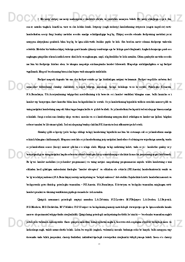2.   Ma`naviy   ehtiyoj   ma`naviy   madaniyatni   o`zlashtirib   olishda   va   yaratishda   namoyon   buladi.   Ma`naviy   ehtiejlarga   o`qish,   ilm,
san`at,   muzika   tinglash,   kinofil`m,   teatr   va   shu   kabilar   kiradi.   Ixtiyoriy   (ongli   irodaviy)   harakatlarning   ixtiyorsiz   (ongsiz   impul`siv)   xatti-
harakatlardan   asosiy   farqi   kanday   motivlar   asosida   amalga   oshirilganligiga   bog`liq.   Ehtiyoj   asosida   odamda   faoliyatning   motivlari   ya`ni
muayyan   ehtiyojlarni   qondirish   bilan   bog`liq   bo`lgan   ichki-turtki   kuchlar   paydo   bo`ladi.   Shu   boisdan   motiv   odamni   faoliyatga   undovchi
sababdir. Motivlar bir-biridan ehtiyoj turlariga qarab hamda ijtimoiy xarakteriga ega bo`lishiga qarab farqlanadi. Anglash darajasiga qarab esa
anglangan qiziqishlar ishonch intilish xavas ideal kabi va anglamagan, mayl, ishqibozliklar bo`lishi mumkin. Odam qandaydir motivlar asosida
ma`lum   bir   faoliyatga   kirishar   ekan,   ko`zlangan   maqsadga   erishmaguncha   harakat   kilaveradi.   Maqsadga   erishilganligidan   so`ng   faoliyat
tugallanadi. Maqsad bu odamning biron ishni bajara turib nimagadir intilishidir.
Faoliyat   maqsadi   deganda   biz   ana   shu   faoliyat   oxirida   qo`lga   kiritiladigan   natijani   tushunamiz.   Faoliyat   voqelikka   nisbatan   faol
munosabat   bildirishning   shunday   shaklidirki,   u   orqali   tabiatga,   narsalarga,   boshqa   kishilarga   ta`sir   ko`rsatadi.   Fiziologlar   K.Anoxin,
N.A.Bernshteyn,   U.A.Asratyanlarning   tadqiqotlari   muskullarining   ishi   bevosita   sa`i   harakat   vazifalari   bilangina   emas,   balki   hamisha   sa`i
harakat ruy berayotgan shart sharoitlar bilan ham boshqarilishini ko`rsatadi. Sa`yi harakatlarning bajarilishi uzliksiz ravishda nazorat qilib va
uning natijalari harakatining maqsadi bilan taqqoslangan holda to`g`irlab boriladi. Sa`yi harakatlarni boshqarish teskari aloqaga binoan amalga
oshiriladi. Sezgi a`zolari ana shunday aloqa vositasi, narsalar va sa`i harakatlarning muayyan idrok etiladigan va harakat mo`ljallari, belgilari
axborot manbai bo`lib xizmat qiladi. Teskari aloqaning bunday shaklini P.K.Anoxin teskari afferentatsiya deb atadi.
Shunday   qilib   oshyoviy   (yoki   boshqa   xildagi   tashqi)   harakatning   bajarilishi   ma`lum   bir   sistemaga   oid   sa`yi-harakatlarni   amalga
oshirish bilangina cheklanmaydi. Muqarrar ravishda sa`yi-harakatlarning joriy natijalari harakatlar ob`ektining xususiyatlariga muvofiq tarzda
sa`yi-harakatlarni   sensor   (hissiy)   nazorat   qilishni   o`z   ichiga   oladi.   Miyaga   tashqi   muhitning   holati,   unda   sa`yi   -   harakatlar   qanday   ro`y
berayotganligi va uning natijalari haqida axborotni etkazib turadigan hissiy arientirlarning o`zlashtirishi ana shu jarayonning negizi hisoblanadi.
Bo`lg`usi   harakat   modellari   (sa`yi-harakat   programmasi)   va   uning   natijasi   maqsadining   programmasini   miyada   ushbu   harakatning   o`zini
oldindan   hosil   qiladigan   andozalarini   fizologlar   “harakat   aktseptori”   va   oldindan   aks   ettirishi   (P.K.Anoxin)   harakatlantiruvchi   vazifa   va
bo`lg`usi ehtiyoj andozasi (N.A.Bernshteyn) zaruriy mohiyatning va “kelajak andozasi” deb atadilar. Rejalashtirish xatti- harakatlari nazorati va
boshqaruvchi   qator   fiziolog,   psixologlar   tomonidan   –   P.K.Anoxin,   N.A.Bernshteyn,   E.Astrotyan   va   boshqalar   tomonidan   aniqlangan   xatti-
harakat qismlari va ularning vazifalarini quyidagi sxemada ko`rish mumkin
Qiziqish   muammosi   psixologik   nuqtayi   nazardan   L.A.Dobrinin,   N.D.Levitov,   M.F.Belyayev,   L.A.Gordon,   L.I.Bojovich,
N.G.Mordova, M.G.Davletshin, M.V.Vohidov, E.G'.G'oziyev va boshqalarning nazariy metodologik xususiyatga cga bo lgan asarlarida hamda
maxsus eksperimental tadqiqotlarida rivojlanlirildi. Qiziqishning psixologik mohiyatining dastlabki ko‘rinishi — bu odamlar tomonidan anglab
yetish yoki tushunish imkoniyatidir. Shaxs qiziqish mahsulini, lining oqibatini anglash, tasavvur etish orqaligina obyektiv borliqdagi narsa va
hodisalarga ongli, tanlab  munosabatda boladi. Lekin  bu  voqelik  (anglash,  tushunish) insonda  birdaniga  sodir bo‘lmaydi, balki   muayyan   vaqt
davomida   unda   bilish   jarayonlari,   shaxsiy   fazilatlari,   individual-tipologik   xususiyatlari   rivojlanishi   tufayli   yuzaga   keladi.   Inson   o‘z   shaxsiy
23 