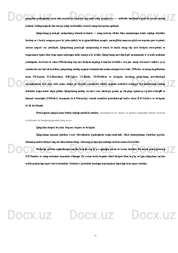 qiziqishini qondirgandan  keyin  unda yoqimli  his-tuyg‘ular uyg‘onadi, ruhiy  qoniqish  esa   o‘z   navbatida lazzatlanish  (praksik) hissini  vujudga
keltiradi, bu lling natijasida frustratsiya (ruhiy tushkunlikka tushish) uning shaxsiyatini egallaydi.
Qiziqishning   psixologik   mohiyatining   uchinchi   kohinishi   —   uning   irodaviy   sifatlar   bilan   umumlashgan   tarzda   vujudga   kelishidir.
Irodaviy zo‘r berish, muayyan qaror bo‘yicha intilish, ba’zi qiyinchiliklarni yengish, mustaqillikni namoyon qilish xususiyatini qaror toptiradi,
shaxsni   maqsad   sari   yetaklaydi.   Qiziqishning   psixologik   mohiyatining   to‘rtinchi   ko‘rinishi   uning   oliy   nerv   faoliyati   xususiyatlari   va
temperament  tiplari  bilan  birga mujassamlashgan holda namoyon bo‘lishidir. Qiziqishning nerv-fiziologik mexanizmlari  to‘g‘risida mulohaza
yuritilganda, dastavval  rus olimi  l.P.Pavlovning  oliy  nerv faoliyati  haqidagi ta’limotini  ta’kidlab  o‘tish  joiz, uning  «bu nima?»  refleksi, ya ni
orientirovka (mo‘ljal olish) refleksi qiziqishning moddiy negizini tushuntirishda muhim ahamiyat kasb etadi. I.P.Pavlov va uning shogirdlaridan
keyin   P.K.Anoxin,   N.A.Bernshteyn,   B.M.Teplov,   V.S.Merlin,   V.D.Nebilitsin   va   boshqalar   insondagi   qiziqishning   nerv-fiziologik
mexanizmlarini   bosh   miya   katta   yarim   sharlari   po‘stlog‘ida   orientirovka   refleksi   negizida   murakkab   muvaqqat   bog‘lanishlarning   vujudga
kelishidir,   degan   tarzda   talqin   qildilar.   Qiziqishning   moddiy   asoslari   o‘zaro   induksiya   qonuni,   po‘stloqdagi   optimal   qo‘zg‘alish   oAhogM   va
dinamik   stereotiplar   (I.P.Pavlov),   dominanta   (A.A.Uxtomskiy),   orientir   murakkab   psixofiziologik   hodisa   ekani   (E.N.Sokolov)   va   boshqalar
bo‘lib hisoblanadi.
Psixologiyada qiziqish mana bunday tiplarga ajratilishi mumkin:  maimimiga ko‘ra: shaxsiy va ijtimoiy; maqsadiga binoan: bevosita
va bilvosita; ko‘lamiga qaraganda: keng va tor.
Qiziqishlar darajasi bo‘yicha: barqaror, beqaror va boshqalar.
Qiziqishning   mazmun   jihatidan   o‘zaro   tafovutlanishi   quyidagilarda   mujassamlashadi:   bilish   ehtiyojlarining   obyektlari   qaysilar,
bilimning mazkur faoliyat maqsadi bilan mutanosibligi; shaxsning yashayotgan muhitiga nisbatan munosabati kabilar.
Faoliyatga nisbatan  anglanilmagan  mayllar borasida eng  ko‘p  o‘rganilgan  masala ko‘rsatma berishdir. Bu  masala gruzin  psixologi
D.N.Uznadze   va   uning   xodimlari   tomonidan   ishlangan.   Ko‘rsatma   berish   deganda   bilish   faoliyati   bilan   bog‘liq   bo‘lgan   ehtiyojlarni   ma’lum
usulda qondirishga tayyor turish tushuniladi. Talabalar o‘qituvchilar beradigan topshiriqlarni bajarishga doim tayyor turadilar.
24 