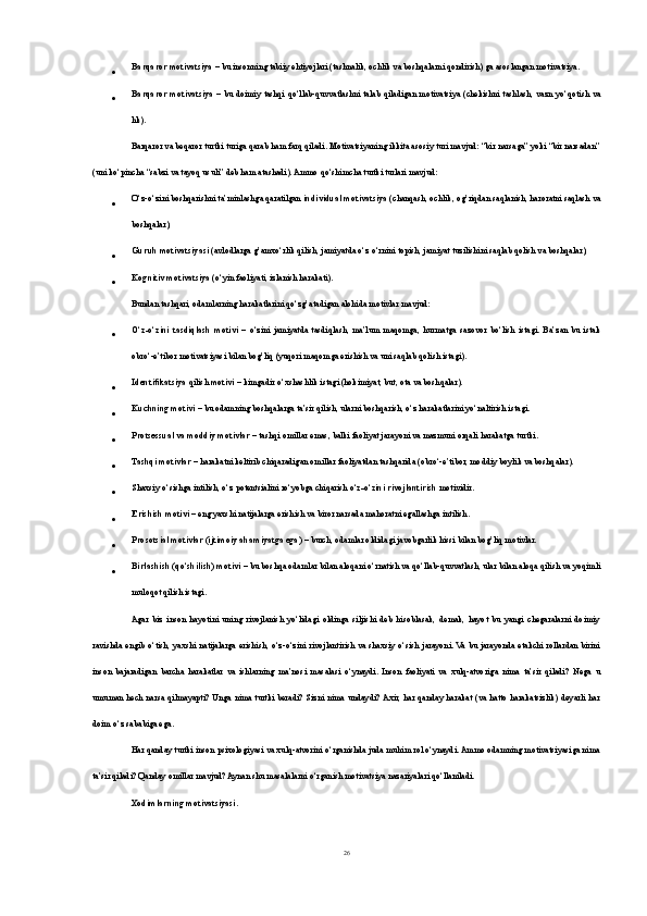  Barqaror motivatsiya  – bu insonning tabiiy ehtiyojlari (tashnalik, ochlik va boshqalarni qondirish) ga asoslangan motivatsiya.
 Barqaror motivatsiya   – bu  doimiy  tashqi  qo‘llab-quvvatlashni  talab  qiladigan  motivatsiya  (chekishni  tashlash,  vazn  yo‘qotish  va
hk).
Barqaror va beqaror turtki turiga qarab ham farq qiladi. Motivatsiyaning ikkita asosiy turi mavjud: “bir narsaga” yoki “bir narsadan”
(uni ko‘pincha “sabzi va tayoq usuli” deb ham atashadi). Ammo qo‘shimcha turtki turlari mavjud:
 O‘z-o‘zini boshqarishni ta’minlashga qaratilgan  individual motivatsiya  (chanqash, ochlik, og’riqdan saqlanish, haroratni saqlash va
boshqalar);
 Guruh motivatsiyasi  (avlodlarga g’amxo‘rlik qilish, jamiyatda o‘z o‘rnini topish, jamiyat tuzilishini saqlab qolish va boshqalar);
 Kognitiv motivatsiya  (o‘yin faoliyati, izlanish harakati).
Bundan tashqari, odamlarning harakatlarini qo‘zg’atadigan alohida motivlar mavjud:
 O‘z-o‘zini   tasdiqlash   motivi   –   o‘zini   jamiyatda   tasdiqlash,   ma’lum   maqomga,   hurmatga   sazovor   bo‘lish   istagi.   Ba’zan   bu   istak
obro‘-e’tibor motivatsiyasi bilan bog’liq (yuqori maqomga erishish va uni saqlab qolish istagi).
 Identifikatsiya  qilish  motivi  – kimgadir o‘xshashlik istagi (hokimiyat, but, ota va boshqalar).
 Kuchning motivi  – bu odamning boshqalarga ta’sir qilish, ularni boshqarish, o‘z harakatlarini yo‘naltirish istagi.
 Protsessual va moddiy motivlar  – tashqi omillar emas, balki faoliyat jarayoni va mazmuni orqali harakatga turtki.
 Tashqi motivlar  – harakatni keltirib chiqaradigan omillar faoliyatdan tashqarida (obro‘-e’tibor, moddiy boylik va boshqalar).
 Shaxsiy o‘sishga intilish, o‘z potentsialini ro‘yobga chiqarish  o‘z-o‘zini rivojlantirish  motividir.
 Erishish motivi  – eng yaxshi natijalarga erishish va biror narsada mahoratni egallashga intilish.
 Prosotsial motivlar (ijtimoiy ahamiyatga ega)  – burch, odamlar oldidagi javobgarlik hissi bilan bog’liq motivlar.
 Birlashish (qo‘shilish) motivi  – bu boshqa odamlar bilan aloqani o‘rnatish va qo‘llab-quvvatlash, ular bilan aloqa qilish va yoqimli
muloqot qilish istagi.
Agar   biz   inson   hayotini   uning   rivojlanish   yo‘lidagi   oldinga   siljishi   deb   hisoblasak,   demak,   hayot   bu   yangi   chegaralarni   doimiy
ravishda engib  o‘tish, yaxshi natijalarga erishish, o‘z-o‘zini  rivojlantirish va shaxsiy  o‘sish jarayoni. Va bu jarayonda etakchi  rollardan  birini
inson   bajaradigan   barcha   harakatlar   va   ishlarning   ma’nosi   masalasi   o‘ynaydi.   Inson   faoliyati   va   xulq-atvoriga   nima   ta’sir   qiladi?   Nega   u
umuman  hech   narsa  qilmayapti? Unga nima turtki   beradi? Sizni  nima undaydi? Axir,  har qanday  harakat   (va hatto   harakatsizlik) deyarli   har
doim o‘z sababiga ega.
Har qanday turtki inson psixologiyasi va xulq-atvorini o‘rganishda juda muhim rol o‘ynaydi. Ammo odamning motivatsiyasiga nima
ta’sir qiladi? Qanday omillar mavjud? Aynan shu masalalarni o‘rganish motivatsiya nazariyalari qo‘llaniladi.
Xodimlarning motivatsiyasi.
26 