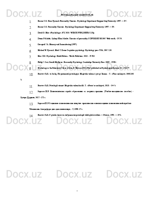 FOYDALANILGAN ADABIYOTLAR
1. Boeree C.G. Hans Eysenck /Personality Theories. Psychology Department Shippensburg University. 1997. — P.5.
2. Boeree C.G. Personality Theories. Psychology Department Shippensburg University. 1997. — P.3.
3. David G. Mers «Psychology». NY, 2010. WORTH PUB LISHERS 118p.
4. Duane P.Schultz, Sydney Ellen Schultz. Theories of person ality. COPYRIGHT © 2005 Wadsworth. - P.550.
5. Groegerd J.A. Memory and Remembering (1997).
6. Michael W. Eysenck, Mark T. Keane Cognitive psychology. Psychology press USA, 2005 130.
7. Mers D.G. Psychology. Ninth Edition. - Worth Publishers, 2010. - P. 910.
8. Philip J. Corr, Gerald Matthews. Personality Psychology. Cambridge University Press 2009. - P. 906.
9. Psychology as the Behaviorist Views it John B. Watson (1913) First published in Psychological Review, 20, 158-177.
10. Barotov Sh.R. va boshq. Eksperimental psixologiya: Magistrlar uchun o‘quv qo‘llanma. - T.: «Fan» nashriyoti, 2008.108
b.
11. Barotov Sh.R. Psixologik xizmat: Magistrlar uchun darslik. T.: «Navro‘z» nashriyoti, 2018. - 344 b.
12. Баротов   Ш.Р.   Психологическая   служба   образования:   от   теории   к   практике.   (Учебно-методическое   пособие).   -
Бухара: Дурдона, 2017. -172 с.
13. Баротов Ш.Р. Социально-психологические и научно- практические основы создание психологической службы в
Узбекистане. Автореферат дисс.докт.психол.наук. - Т, 1998. 37 с.
14. Barotov Sh.R. 0‘quvchi shaxsi va sinf jamoasini psixologik tahlil qilish usullari. — Buxoro, 1993. — 29 b.
31 