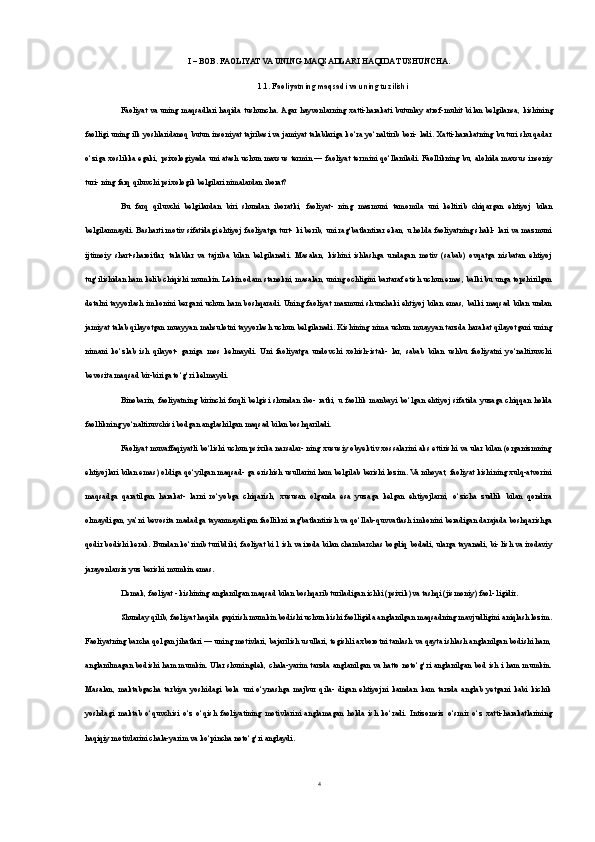 I – BOB. FAOLIYAT VA UNING MAQSADLARI HAQIDA TUSHUNCHA.
1.1. Faoliyatning maqsadi va uning tuzilishi
Faoliyat  va uning maqsadlari  haqida tushuncha. Agar hayvonlarning xatti-harakati butunlay  atrof-muhit bi lan belgilansa, kishining
faolligi uning ilk yoshlaridanoq butun insoniyat tajribasi va jamiyat talablariga ko‘ra yo‘naltirib bori- ladi. Xatti-harakatning bu turi shu qadar
o‘ziga xoslikka egaki, psixologiyada uni  atash  uchun maxsus  termin — faoliyat  ter mini  qo‘llaniladi. Faollikning  bu,  alohida  maxsus insoniy
turi- ning farq qiluvchi psixologik belgilari nimalardan iborat?
Bu   farq   qiluvchi   belgilardan   biri   shundan   iboratki,   faoliyat-   ning   mazmuni   tamomila   uni   keltirib   chiqargan   ehtiyoj   bilan
belgilanmaydi. Basharti motiv sifatidagi ehtiyoj faoliyatga turt- ki berib, uni rag‘batlantirar ekan, u holda faoliyatning shakl- lari va mazmuni
ijtimoiy   shart-sharoitlar,   talablar   va   tajriba   bilan   belgilanadi.   Masalan,   kishini   ishlashga   undagan   motiv   (sabab)   ovqatga   nisbatan   ehtiyoj
tug‘ilishidan ham kelib chiqishi mumkin. Lekin odam stanokni, masalan, uning ochligini bartaraf etish uchun emas, balki bu unga topshirilgan
detalni tayyorlash imkonini bergani uchun ham boshqaradi. Uning faoliyat mazmuni shunchaki ehtiyoj bilan emas, balki maqsad bilan undan
jamiyat talab qilayotgan muayyan mahsulotni tayyorlash uchun belgilanadi. Kishining nima uchun muayyan tarzda harakat qilayotgani uning
nimani   ko‘zlab   ish   qilayot-   ganiga   mos   kelmaydi.   Uni   faoliyatga   undovchi   xohish-istak-   lar,   sabab   bilan   ushbu   faoliyatni   yo‘naltiruvchi
bevosita maqsad bir-biriga to‘g‘ri kelmaydi.
Binobarin,  faoliyatning   birinchi   farqli   belgisi   shundan   ibo-   ratki,   u  faollik   manbayi   bo‘lgan   ehtiyoj   sifatida   yuzaga  chiqqan   holda
faollikning yo‘naltiruvchisi bodgan anglashilgan maqsad bilan boshqariladi.
Faoliyat muvaffaqiyatli bo‘lishi uchun psixika narsalar- ning xususiy obyektiv xossalarini aks ettirishi va ular bilan (organizmning
ehtiyojlari bilan emas) oldiga qo‘yilgan maqsad- ga erishish usullarini ham belgilab berishi lozim. Va nihoyat, faoliyat kishining xulq-atvorini
maqsadga   qaratilgan   harakat-   larni   ro‘yobga   chiqarish,   xususan   olganda   esa   yuzaga   kelgan   ehtiyojlarni,   o‘zicha   zudlik   bilan   qondira
olmaydigan, ya’ni bevosita madadga tayanmaydigan faollikni rag'batlantirish va qo‘llab-quvvatlash imkonini beradigan darajada boshqarishga
qodir bodishi kerak. Bundan ko‘rinib turibdiki, faoliyat bi 1 ish va iroda bilan chambarchas bogdiq bodadi, ularga tayanadi, bi- lish va irodaviy
jarayonlarsiz yuz berishi mumkin emas.
Demak, faoliyat - kishining anglanilgan maqsad bilan boshqarib turiladigan ichki (psixik) va tashqi (jismoniy) faol- ligidir.
Shunday qilib, faoliyat haqida gapirish mumkin bodishi uchun kishi faolligida anglanilgan maqsadning mavjudligini aniqlash lozim.
Faoliyatning barcha qolgan jihatlari — uning motivlari, bajarilish usullari, tegishli axborotni tanlash va qayta ishlash anglanilgan bodishi ham,
anglanilmagan bodishi ham mumkin. Ular shuningdek, chala-yarim tarzda anglanilgan va hatto noto‘g‘ri anglanilgan bod ish i ham mumkin.
Masalan,   maktabgacha   tarbiya   yoshidagi   bola   uni   o‘ynashga   majbur   qila-   digan   ehtiyojni   kamdan   kam   tarzda   anglab   yetgani   kabi   kichik
yoshdagi   maktab   o‘quvchisi   o‘z   o‘qish   faoliyatining   motivlarini   anglamagan   holda   ish   ko‘radi.   Intizomsiz   o‘smir   o‘z   xatti-harakatlarining
haqiqiy motivlarini chala-yarim va ko‘pincha noto‘g‘ri anglaydi.
4 