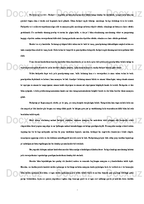 Faoliyatning tuzilishi.  Faoliyat — voqelikka nisbatan faol munosabat bildirishning shunday bir shaklidirki, u orqali kishi bilan uni
qurshab   turgan   olam   o‘rtasida   real   bogianish   hosil   qilinadi.   Odam   faoliyat   orqali   tabiatga,   narsalarga,   boshqa   kishilarga   ta’sir   ko‘rsatadi.
Faoliyatda u o‘z ichki xususiyatlarini ishga solib va namoyon qilib, narsalarga nisbatan subyekt sifatida, odamlarga nisbatan esa shaxs sifatida
gavdalanadi.   O‘z   navbatida   ularning   javobiy   ta’sirotini   his   qilgan   holda,   u   shu   yo‘l   bilan   odamlarning,   narsalarning,   tabiat   va   jamiyatning
haqiqiy, obyektiv, muhim xususiyatlarini bilib oladi. Lining qarshisida narsalar obyektlar sifatida, odamlar esa shaxs sifatida gavdalandi.
Harakat va sa’y-harakatlar. Toshning og‘irligini bilish uchun uni ko‘tarib ko‘rmoq, parashyutning chidamliligini aniqlash uchun esa
unda samolyotdan sakrab ko‘rmoq kerak. Kishi toshni ko‘tarayotib va parashyutdan tushayotib, faoliyat orqali ularning real xususiyatlarini bilib
oladi. 
U ana shu real harakatlarni timsoliy harakatlar bilan almashtirishi, ya’ni «tosh og‘ir» deb aytishi yoki parashyutdan tushish tezligi va
traektoriyasini tegishli formula bo‘yicha hisoblab chiqishi mumkin. Lekin hamisha ham ish, amaliy faoliyat birinchi galda turadi. 
Ushbu   faoliyatda   faqat   tosh   yoki   pa rashyutning   emas,   balki   kishining   ham   o‘z   xususiyatlari   (u   nima   uchun   toshni   ko‘tardi,
parashyutdan   foydalandi   va   hokazo)   ham   namoyon   bo‘ladi.  Amaliyot   kishining   nimani   bilishi   va   nimani   bilmasligini,   uning   olamda   nimani
ko‘rayotgan va nimani ko‘rmayotganini, nimani tanlab olayotgani va nimani rad etayotganini belgilaydi hamda ko‘rsatadi. Boshqacha so‘zlar
bilan  aytganda,  u kishi  psixikasining  mazmunini  hamda ma’ruza  uning mexanizmlarini   belgilab  bcradi  va shu  bilan  barobar  ularni   namoyon
qiladi.
Faoliyatga yo‘llagan maqsad, odatda, yo ko‘proq, yo ozroq darajada uzoqlashgan boladi. Uning uchun ham unga erishish kishi ana
shu maqsad yo‘lida harakat qila borgan sa ri uning oldida paydo bo‘ladigan qator juz’iy vazifalarning ki shi tomonidan izchillik bilan hal etila
borishidan tarkib topadi.
Misol   uchun,   ishchining   mehnat   faoliyati,   jumladan,   umuman   muayyan   bir   mahsulotni   talab   qilingan   sifat   darajasida   ishlab
chiqarishdan iborat yagona maqsadga va mo‘ljallangan mehnat unumdorligiga erishishga qaratilgan deylik. Bu maqsadni amalga oshirish uchun
vaqtning   har   bir   bo‘lagi   mobaynida   ma’lum   bir   joriy   vazifalarni   bajarish,   masalan,   detaliyyo‘lni,   zagotovka   (tanavor)ni   o‘lchab   chiqish,
xomashyoni apparatga solish va shu kabilarni muvaffaqiyatli hal etish zarur bo‘ladi. Faoliyatning yolg‘iz bitta oddiy joriy vazifani bajarishga
yo‘naltirilgan nisbatan tugallangan har bir shunday qismini harakat deb atashadi.
Biz yuqorida keltirgan mehnat harakatlari narsalar bilan amalga oshiriladigan ishlardan iborat. Tashqi olamdagi narsalarning holatini
yoki xususiyatlarini o‘zgartirishga qaratilgan harakatlarni shunday deb atashadi. 
Narsalar   bilan   bajariladigan   har   qanday   ish   (harakat)   makon   va   zamonda   bog‘langan   muayyan   sa   y-harakatlardan   tarkib   topdi.
Masalan, «а» harfini yozish harakati ruchka (qalam)ga va bir-biriga nisbatan muayyan tarzda joylashgan bosh, ko‘rsatkich va o‘rta barmoqlar
bilan   ruchka   (qalam)ni   bosishdan,   so‘ngra   ruchka   (qalam)ni   qog‘oz   ustida  ushlab   turish   va   ma’lum   birjoyda   pero   qog‘ozga   tekkunga   qadar
pastga   tushirishdan,   keyin   esa   peroni   yuqoridan   o‘ngdan   chap   tomonga   qarab   va   so‘ngra   soat   millariga   qarshi   yo‘nalishda   doira   shaklida
5