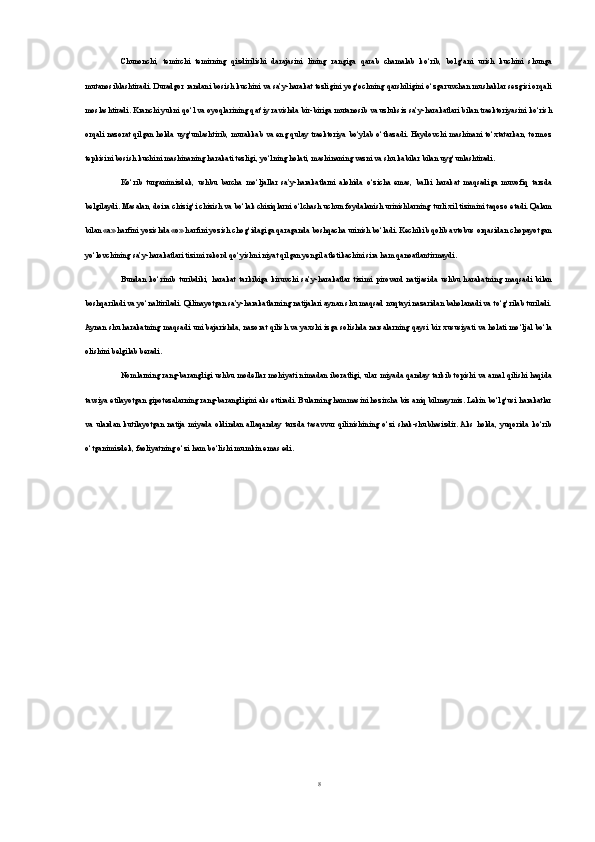 Chunonchi,   temirchi   temirning   qizdirilishi   darajasini   lining   rangiga   qarab   chamalab   ko‘rib,   bolg‘ani   urish   kuchini   shunga
mutanosiblashtiradi. Duradgor randani bosish kuchini va sa’y-harakat tezligini yog‘ochning qarshiligini o‘zgaruvchan mushaklar sezgisi orqali
moslashtiradi. Kranchi yukni qo‘l va oyoqlarining qat’iy ravishda bir-biriga mutanosib va uzluksiz sa’y-harakatlari bilan traektoriyasini ko‘rish
orqali nazorat qilgan holda uyg‘unlashtirib, murakkab va eng qulay traektoriya bo‘ylab o‘tkazadi. Haydovchi mashinani to‘xtatarkan, tormoz
tepkisini bosish kuchini mashinaning harakati tezligi, yo‘lning holati, mashinaning vazni va shu kabilar bilan uyg‘unlashtiradi.
Ko‘rib   turganimizdek,   ushbu   barcha   mo‘ljallar   sa’y-harakatlarni   alohida   o‘zicha   emas,   balki   harakat   maqsadiga   muvofiq   tarzda
belgilaydi. Masalan, doira chizig‘i chizish va bo‘lak chiziqlarni o‘lchash uchun foydalanish urinishlarning turli xil tizimini taqozo etadi. Qalam
bilan «а» harfini yozishda «о» harfini yozish chog‘idagiga qaraganda boshqacha urinish bo‘ladi. Kechikib qolib avtobus orqasidan chopayotgan
yo‘lovchining sa’y-harakatlari tizimi rekord qo‘yishni niyat qilgan yengil atletikachini sira ham qanoatlantirmaydi.
Bundan   ko‘rinib   turibdiki,   harakat   tarkibiga   kiruvchi   sa’y-harakatlar   tizimi   pirovard   natijasida   ushbu   harakatning   maqsadi   bilan
boshqariladi va yo‘naltiriladi. Qilinayotgan sa’y-harakatlarning natijalari aynan shu maqsad nuqtayi nazaridan baholanadi va to‘g‘rilab turiladi.
Aynan shu harakat ning maqsadi uni bajarishda, nazorat qilish va yaxshi izga solishda narsalarning qaysi bir xususiyati va holati mo‘ljal bo‘la
olishini belgilab beradi.
Nomlarning rang-barangligi ushbu modellar mohiyati nimadan iboratligi, ular miyada qanday tarkib topishi va amal qilishi haqida
tavsiya etilayotgan gipotezalarning rang-barangligini aks ettiradi. Bularning hammasini hozircha biz aniq bilmaymiz. Lekin bo‘lg‘usi harakatlar
va   ulardan   kutilayotgan   natija   miyada   oldindan   allaqanday   tarzda   tasavvur   qilinishining   o‘zi   shak-shubhasizdir.  Aks   holda,   yuqorida   ko‘rib
o‘tganimizdek, faoliyatning o‘zi ham bo‘lishi mumkin emas edi.
8 