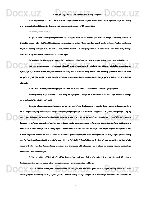1.3. Faoliyatping asosiy turlari va odamda ularning rivojlantirilishi
Kishi faoliyati ongli ravishdagi faollik sifatida uning ongi shakllana va rivojlana borishi tufayli tarkib topadi va rivojlanadi. Uning
o‘zi ongning shakllanishi hamda rivojlanishi negizi, uning mohiyati manbayi bo‘lib xizmat qiladi.
Faoliyatning shakllantirilishi
Faoliyat  hamisha  kishining boshqa odamlar  bilan  muayyan  munosabatlari  tizimida yuz  beradi. U  boshqa odamlarning  yordami   va
ishtirokini   taqozo   etadi,   ya’ni   birgalikdagi   faoli yat   xususiyatiga   ega   bo l ladi.   Uning   natijalari   tevarak-atrofdagi   olamga,   boshqa   kishilarning
hayoti   va   taqdiriga   muayyan   ta’sir   ko   rsatadi.   Uning   uchun   faoliyatda   kishining   faqat   narsalarga   munosabati   emas,   balki   uning   boshqa
odamlarga bo‘lgan munosabati ham doimo o l z ifodasini topadi.
Boshqacha so‘zlar bilan aytganda, faoliyatda kishining shaxsi ifodalanadi va anglash chogida faoliyat uning shaxsini shakllantiradi.
Ahil,   uyushgan   jamoaning   sobitqadamlik   bilan   olib   borilayotgan   ijtimoiy   foydali   faoliyatida   ishtirok   etish   kishida   jamoatchilikni,
uyushqoqlikni,   o‘z   manfaatlarini   jamiyat   manfaatlari   bilan   bog'lash   ko‘nikmasini   rivojlantiradi.   Xulq-atvordagi   jasurliklar   takrorlanib,   odat
tusiga kirib qoladi. Ma’lum bir sharoitlarda sodir bo‘ladigan muayyan xatti-harakatlar shaxs fazilati darajasiga ko‘tariladigan odatlarni keltirib
chiqaradi.
Kishida xilma-xil faoliyat turlarining paydo boiishi va rivojlanishi murakkab hamda uzoq davom etadigan jarayondir.
Bolaning   faolligi   faqat   asta-sekinlik   bilan   rivojlanish   jarayonida,   tarbiya   va   ta’lim   ta’siri   ostidagina   ongli   ravishda   maqsadga
yo‘naltirilgan faoliyat shaklini kasb etadi.
Bu  faollik  oldiniga impulsiv  xatti-harakat  xususiyatiga ega bo‘ladi. Tug k ilganidan  keyingi  dastlabki  kunlarda  bolaning  xulq-atvori
bir nechtagina oddiy tug‘ma reaksiya — himoyalanish (nur yoruglashganda yoki baland tovush chiqqanida ko‘z qorachig‘ining torayishi, og‘riq
sezgan paytida ingrashi va bezovtalana boshlashi), ovqat so‘rash (tamshanishi), chalkash-chulkash (tebratilganda jimib qolishi) va birmuncha
keyinroq   esa   mo‘ljallash-izlanish   (qo‘zg‘atuvchiga   boshini   o‘girishi,   narsalarga   qarashi   va   boshqalar)   kabi   reaksiyalar   bilan   cheklanadi.   o‘n
birinchi-o‘n   ikkinchi   kunligidan   tortib   chaqaloqda   dastlabki   shartli   reflekslar   shakllana   boshlaydi.   Shu   tufayli   bir   yoshi   mobaynida   bolada
izlanish xulq-atvori (ushlash, ko‘zdan kechirish, har xil shaklda aylantirish) rivojlana boradi, buning natijasida u tashqi dunyodagi narsalarning
xossalari haqida ma’lumot yig‘adi va harakatlar uyg‘unligini o‘zlashtiradi. Ta’lim olishi va taqlid qilishi ta’sirida bir yoshidan boshlab bolada
amaliy   xulq-atvor   shakllana   bo radi.   Buning   yordamida   bola   buyumlarni   ishlatishning   insoniy   usullarini   va   ularning   ijtimoiy   amaliyotdagi
ahamiyatini o‘zlashtira boshlaydi.
Faollikning   ushbu   shakllari   bilan   birgalikda   kommunikativ   xulq-atvor   bolaga   o‘z   ehtiyojlari   va   istaklarini   qondirish,   ijtimoiy
talablarni va axborotni o‘zlashtirishi uchun yordam beradigan asosiy vosita rivojlana boshlaydi.
Dastlabki  kezlarda bu xulq-atvor nutqqacha davri  shakllari  (baqirish, imo-ishora qilish, miniika) orqali  rcfyobga chiqariladi. Yetti-
sakkiz oyligidan bola oldiniga sustroq, keyinroq esa faol ravishda insoniy muloqot, hamjihatlik va axborot ayirboshlashning asosiy vositasi —
9 