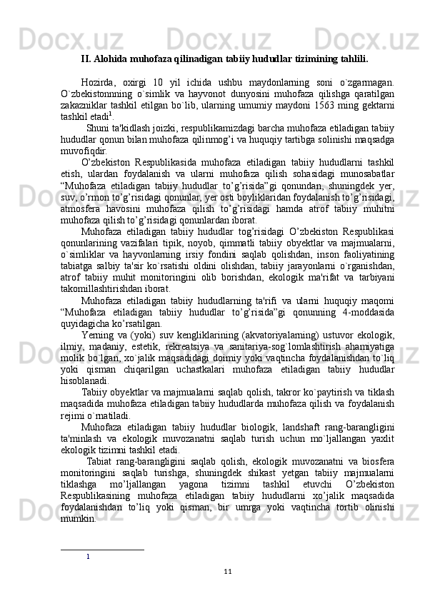          II. Alohida muhofaza qilinadigan tabiiy hududlar tizimining tahlili.
Hozirda,   oxirgi   10   yil   ichida   ushbu   maydonlarning   soni   o`zgarmagan.
O`zbekistonnning   o`simlik   va   hayvonot   dunyosini   muhofaza   qilishga   qaratilgan
zakazniklar   tashkil   etilgan   bo`lib,   ularning   umumiy   maydoni   1563   ming   gektarni
tashkil etadi 1
.
Shuni ta'kidlash joizki, respublikamizdagi barcha muhofaza etiladigan tabiiy
hududlar qonun bilan muhofaza qili nmog’i  va huquqiy tartibga solinishi maqsadga
muvofiqdir .
O’zbekiston   Respublikasida   muhofaza   etiladigan   tabiiy   hududlarni   tashkil
etish,   ulardan   foydalanish   va   ularni   muhofaza   qilish   sohasidagi   munosabatlar
“ Muhofaza   etiladigan   tabiiy   hududlar   to’g’risida”gi   qonundan,   shuningdek   yer,
suv, o’rmon to’g’risidagi qonunlar, yer osti boyliklaridan foydalanish to’g’risidagi,
atmosfera   havosini   muhofaza   qilish   to’g’risidagi   hamda   atrof   tabiiy   muhitni
muhofaza qilish to’g’risidagi qonunlardan iborat.
Muhofaza   etiladigan   tabiiy   hududlar   tog’risidagi   O’zbekiston   Respublikasi
qonunlarining   vazifalari   tipik,   noyob,   qimmatli   tabiiy   obyektlar   va   majmualarni,
o`simliklar   va   hayvonlarning   irsiy   fondini   saqlab   qolishdan,   inson   faoliyatining
tabiatga   salbiy   ta'sir   ko`rsatishi   oldini   olishdan,   tabiiy   jarayonlarni   o`rganishdan,
atrof   tabiiy   muhit   monitoringini   olib   borishdan,   ekologik   ma'rifat   va   tarbiyani
takomillashtirishdan iborat.
Muhofaza   etiladigan   tabiiy   hududlarning   ta'rifi   va   ularni   huquqiy   maqomi
“Muhofaza   etiladigan   tabiiy   hududlar   to’g’risida”gi   qonunning   4-moddasida
quyidagicha ko’rsatilgan.
Yerning   va   (yoki)   suv   kengliklarining   (akvatoriyalarning)   ustuvor   ekologik,
ilmiy,   madaniy,   estetik,   rekreatsiya   va   sanitariya-sog`lomlashtirish   ahamiyatiga
molik bo`lgan, xo`jalik maqsadidagi  doimiy  yoki  vaqtincha  foydalanishdan  to`liq
yoki   qisman   chiqarilgan   uchastkalari   muhofaza   etiladigan   tabiiy   hududlar
hisoblanadi.
Tabiiy obyektlar va majmualarni saqlab qolish, takror ko`paytirish va tiklash
maqsadida muhofaza etiladigan tabiiy hududlarda muhofaza qilish va foydalanish
rejimi o`rnatiladi.
Muhofaza   etiladigan   tabiiy   hududlar   biologik,   landshaft   rang-barangligini
ta'minlash   va   ekologik   muvozanatni   saqlab   turish   uchun   mo`ljallangan   yaxlit
ekologik tizimni tashkil etadi.
Tabiat   rang-barangligini   saqlab   qolish,   ekologik   muvozanatni   va   biosfera
monitoringini   saqlab   turishga,   shuningdek   shikast   yetgan   tabiiy   majmualarni
tiklashga   mo’ljallangan   yagona   tizimni   tashkil   etuvchi   O’zbekiston
Respublikasining   muhofaza   etiladigan   tabiiy   hududlarni   xo’jalik   maqsadida
foydalanishdan   to’liq   yoki   qisman,   bir   umrga   yoki   vaqtincha   tortib   olinishi
mumkin.
1
11 