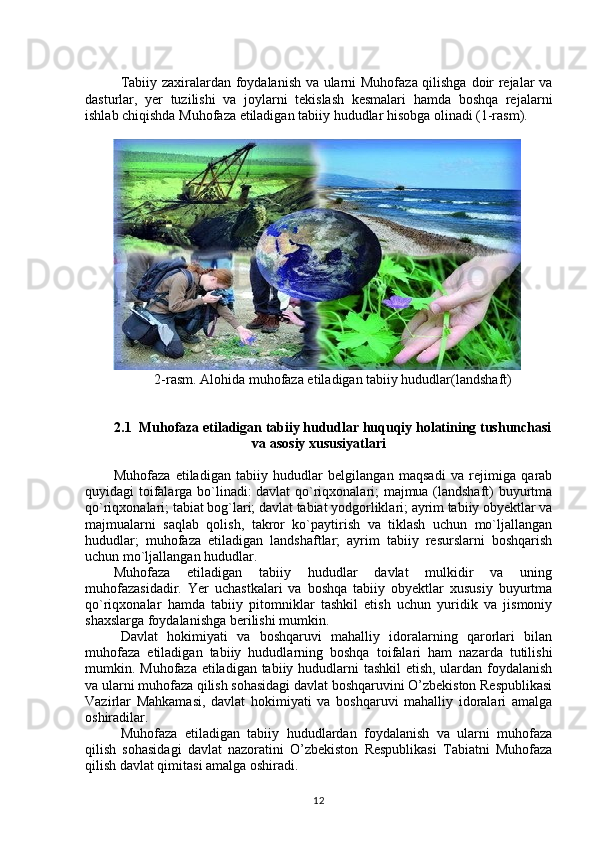 Tabiiy zaxiralardan foydalanish va ularni Muhofaza qilishga doir rejalar va
dasturlar,   yer   tuzilishi   va   joylarni   tekislash   kesmalari   hamda   boshqa   rejalarni
ishlab chiqishda Muhofaza etiladigan tabiiy hududlar hisobga olinadi (1-rasm).
2-rasm. Alohida muhofaza etiladigan tabiiy hududlar(landshaft)
2.1  Muhofaza etiladigan tabiiy hududlar huquqiy holatining tushunchasi
va asosiy xususiyatlari
Muhofaza   etiladigan   tabiiy   hududlar   belgilangan   maqsadi   va   rejimiga   qarab
quyidagi toifalarga bo`linadi: davlat qo`riqxonalari; majmua (landshaft) buyurtma
qo`riqxonalari; tabiat bog`lari; davlat tabiat yodgorliklari; ayrim tabiiy obyektlar va
majmualarni   saqlab   qolish,   takror   ko`paytirish   va   tiklash   uchun   mo`ljallangan
hududlar;   muhofaza   etiladigan   landshaftlar;   ayrim   tabiiy   resurslarni   boshqarish
uchun mo`ljallangan hududlar.
Muhofaza   etiladigan   tabiiy   hududlar   davlat   mulkidir   va   uning
muhofazasidadir.   Yer   uchastkalari   va   boshqa   tabiiy   obyektlar   xususiy   buyurtma
qo`riqxonalar   hamda   tabiiy   pitomniklar   tashkil   etish   uchun   yuridik   va   jismoniy
shaxslarga foydalanishga berilishi mumkin.
Davlat   hokimiyati   va   boshqaruvi   mahalliy   idoralarning   qarorlari   bilan
muhofaza   etiladigan   tabiiy   hududlarning   boshqa   toifalari   ham   nazarda   tutilishi
mumkin. Muhofaza etiladigan tabiiy hududlarni tashkil  etish, ulardan foydalanish
va ularni muhofaza qilish sohasidagi davlat boshqaruvini O’zbekiston Respublikasi
Vazirlar   Mahkamasi,   davlat   hokimiyati   va   boshqaruvi   mahalliy   idoralari   amalga
oshiradilar.
Muhofaza   etiladigan   tabiiy   hududlardan   foydalanish   va   ularni   muhofaza
qilish   sohasidagi   davlat   nazoratini   O’zbekiston   Respublikasi   Tabiatni   Muhofaza
qilish davlat qimitasi amalga oshiradi.
12 