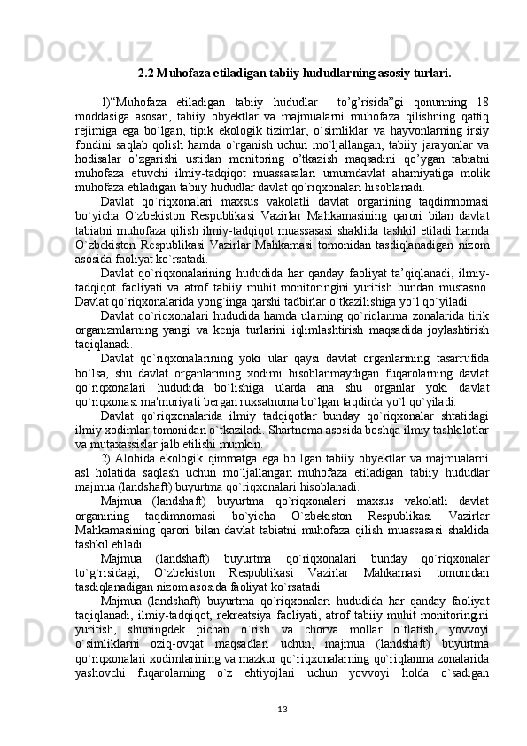 2.2 Muhofaza etiladigan tabiiy hududlarning asosiy turlari.
1)“Muhofaza   etiladigan   tabiiy   hududlar     to’g’risida”gi   qonunning   18
moddasiga   asosan,   tabiiy   obyektlar   va   majmualarni   muhofaza   qilishning   qattiq
rejimiga   ega   bo`lgan,   tipik   ekologik   tizimlar,   o`simliklar   va   hayvonlarning   irsiy
fondini   saqlab   qolish   hamda   o`rganish   uchun   mo`ljallangan,   tabiiy   jarayonlar   va
hodisalar   o’zgarishi   ustidan   monitoring   o’tkazish   maqsadini   qo’ygan   tabiatni
muhofaza   etuvchi   ilmiy-tadqiqot   muassasalari   umumdavlat   ahamiyatiga   molik
muhofaza etiladigan tabiiy hududlar davlat qo`riqxonalari hisoblanadi.
Davlat   qo`riqxonalari   maxsus   vakolatli   davlat   organining   taqdimnomasi
bo`yicha   O`zbekiston   Respublikasi   Vazirlar   Mahkamasining   qarori   bilan   davlat
tabiatni   muhofaza   qilish   ilmiy-tadqiqot   muassasasi   shaklida   tashkil   etiladi   hamda
O`zbekiston   Respublikasi   Vazirlar   Mahkamasi   tomonidan   tasdiqlanadigan   nizom
asosida faoliyat ko`rsatadi.
Davlat   qo`riqxonalarining   hududida   har   qanday   faoliyat   ta’qiqlanadi,   ilmiy-
tadqiqot   faoliyati   va   atrof   tabiiy   muhit   monitoringini   yuritish   bundan   mustasno.
Davlat qo`riqxonalarida yong`inga qarshi tadbirlar o`tkazilishiga yo`l qo`yiladi.
Davlat   qo`riqxonalari   hududida   hamda   ularning   qo`riqlanma   zonalarida   tirik
organizmlarning   yangi   va   kenja   turlarini   iqlimlashtirish   maqsadida   joylashtirish
taqiqlanadi. 
Davlat   qo`riqxonalarining   yoki   ular   qaysi   davlat   organlarining   tasarrufida
bo`lsa,   shu   davlat   organlarining   xodimi   hisoblanmaydigan   fuqarolarning   davlat
qo`riqxonalari   hududida   bo`lishiga   ularda   ana   shu   organlar   yoki   davlat
qo`riqxonasi ma'muriyati bergan ruxsatnoma bo`lgan taqdirda yo`l qo`yiladi.
Davlat   qo`riqxonalarida   ilmiy   tadqiqotlar   bunday   qo`riqxonalar   shtatidagi
ilmiy xodimlar tomonidan o`tkaziladi. Shartnoma asosida boshqa ilmiy tashkilotlar
va mutaxassislar jalb etilishi mumkin.
2)   Alohida   ekologik   qimmatga   ega   bo`lgan   tabiiy   obyektlar   va   majmualarni
asl   holatida   saqlash   uchun   mo`ljallangan   muhofaza   etiladigan   tabiiy   hududlar
majmua (landshaft) buyurtma qo`riqxonalari hisoblanadi.
Majmua   (landshaft)   buyurtma   qo`riqxonalari   maxsus   vakolatli   davlat
organining   taqdimnomasi   bo`yicha   O`zbekiston   Respublikasi   Vazirlar
Mahkamasining   qarori   bilan   davlat   tabiatni   muhofaza   qilish   muassasasi   shaklida
tashkil etiladi.
Majmua   (landshaft)   buyurtma   qo`riqxonalari   bunday   qo`riqxonalar
to`g`risidagi,   O`zbekiston   Respublikasi   Vazirlar   Mahkamasi   tomonidan
tasdiqlanadigan nizom asosida faoliyat ko`rsatadi.
Majmua   (landshaft)   buyurtma   qo`riqxonalari   hududida   har   qanday   faoliyat
taqiqlanadi,   ilmiy-tadqiqot,   rekreatsiya   faoliyati,   atrof   tabiiy   muhit   monitoringini
yuritish,   shuningdek   pichan   o`rish   va   chorva   mollar   o`tlatish,   yovvoyi
o`simliklarni   oziq-ovqat   maqsadlari   uchun,   majmua   (landshaft)   buyurtma
qo`riqxonalari xodimlarining va mazkur qo`riqxonalarning qo`riqlanma zonalarida
yashovchi   fuqarolarning   o`z   ehtiyojlari   uchun   yovvoyi   holda   o`sadigan
13 