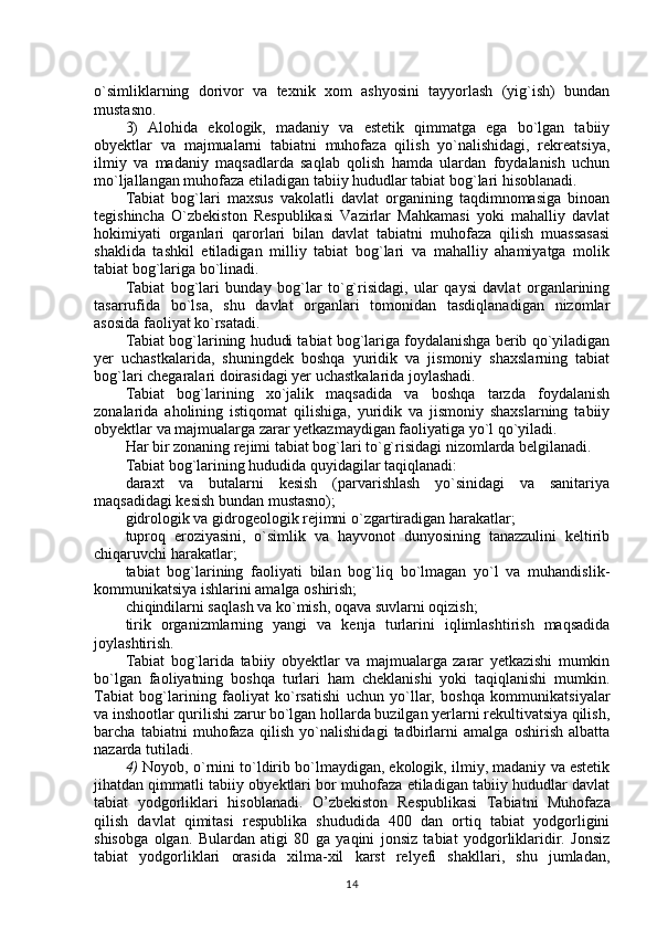 o`simliklarning   dorivor   va   texnik   xom   ashyosini   tayyorlash   (yig`ish)   bundan
mustasno.
3)   Alohida   ekologik,   madaniy   va   estetik   qimmatga   ega   bo`lgan   tabiiy
obyektlar   va   majmualarni   tabiatni   muhofaza   qilish   yo`nalishidagi,   rekreatsiya,
ilmiy   va   madaniy   maqsadlarda   saqlab   qolish   hamda   ulardan   foydalanish   uchun
mo`ljallangan muhofaza etiladigan tabiiy hududlar tabiat bog`lari hisoblanadi.
Tabiat   bog`lari   maxsus   vakolatli   davlat   organining   taqdimnomasiga   binoan
tegishincha   O`zbekiston   Respublikasi   Vazirlar   Mahkamasi   yoki   mahalliy   davlat
hokimiyati   organlari   qarorlari   bilan   davlat   tabiatni   muhofaza   qilish   muassasasi
shaklida   tashkil   etiladigan   milliy   tabiat   bog`lari   va   mahalliy   ahamiyatga   molik
tabiat bog`lariga bo`linadi.
Tabiat   bog`lari   bunday   bog`lar   to`g`risidagi,   ular   qaysi   davlat   organlarining
tasarrufida   bo`lsa,   shu   davlat   organlari   tomonidan   tasdiqlanadigan   nizomlar
asosida faoliyat ko`rsatadi.
Tabiat bog`larining hududi tabiat bog`lariga foydalanishga berib qo`yiladigan
yer   uchastkalarida,   shuningdek   boshqa   yuridik   va   jismoniy   shaxslarning   tabiat
bog`lari chegaralari doirasidagi yer uchastkalarida joylashadi.
Tabiat   bog`larining   xo`jalik   maqsadida   va   boshqa   tarzda   foydalanish
zonalarida   aholining   istiqomat   qilishiga,   yuridik   va   jismoniy   shaxslarning   tabiiy
obyektlar va majmualarga zarar yetkazmaydigan faoliyatiga yo`l qo`yiladi.
Har bir zonaning rejimi tabiat bog`lari to`g`risidagi nizomlarda belgilanadi.
Tabiat bog`larining hududida quyidagilar taqiqlanadi:
daraxt   va   butalarni   kesish   (parvarishlash   yo`sinidagi   va   sanitariya
maqsadidagi kesish bundan mustasno);
gidrologik va gidrogeologik rejimni o`zgartiradigan harakatlar;
tuproq   eroziyasini,   o`simlik   va   hayvonot   dunyosining   tanazzulini   keltirib
chiqaruvchi harakatlar;
tabiat   bog`larining   faoliyati   bilan   bog`liq   bo`lmagan   yo`l   va   muhandislik-
kommunikatsiya ishlarini amalga oshirish; 
chiqindilarni saqlash va ko`mish, oqava suvlarni oqizish;
tirik   organizmlarning   yangi   va   kenja   turlarini   iqlimlashtirish   maqsadida
joylashtirish.
Tabiat   bog`larida   tabiiy   obyektlar   va   majmualarga   zarar   yetkazishi   mumkin
bo`lgan   faoliyatning   boshqa   turlari   ham   cheklanishi   yoki   taqiqlanishi   mumkin.
Tabiat   bog`larining   faoliyat   ko`rsatishi   uchun   yo`llar,   boshqa   kommunikatsiyalar
va inshootlar qurilishi zarur bo`lgan hollarda buzilgan yerlarni rekultivatsiya qilish,
barcha   tabiatni   muhofaza   qilish   yo`nalishidagi   tadbirlarni   amalga   oshirish   albatta
nazarda tutiladi.
4)   Noyob, o`rnini to`ldirib bo`lmaydigan, ekologik, ilmiy, madaniy va estetik
jihatdan qimmatli tabiiy obyektlari bor muhofaza etiladigan tabiiy hududlar davlat
tabiat   yodgorliklari   hisoblanadi.   O’zbekiston   Respublikasi   Tabiatni   Muhofaza
qilish   davlat   qimitasi   respublika   shududida   400   dan   ortiq   tabiat   yodgorligini
shisobga   olgan.   Bulardan   atigi   80   ga   yaqini   jonsiz   tabiat   yodgorliklaridir.   Jonsiz
tabiat   yodgorliklari   orasida   xilma-xil   karst   relyefi   shakllari,   shu   jumladan,
14 