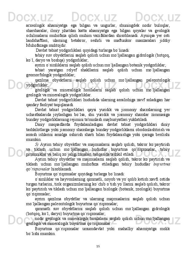 arxeologik   ahamiyatga   ega   bilgan   va   ungurlar,   shuningdek   nodir   buloqlar,
sharsharalar,   ilmiy   jihatdan   katta   ahamiyatga   ega   bilgan   qoyalar   va   geologik
ochilmalarni   muhofaza   qilish   muhim   vazifalardan   shisoblanadi.   Ayniqsa   yer   osti
landshaftlari,   ularning   betakror,   seshrli   va   maftunkor   manzaralari   jiddiy
Muhofazaga muhtojdir.
 Davlat tabiat yodgorliklari quyidagi turlarga bo`linadi: 
tabiiy suv obyektlarini saqlab qolish uchun mo`ljallangan gidrologik (botqoq,
ko`l, daryo va boshqa) yodgorliklar;
ayrim o`simliklarni saqlab qolish uchun mo`ljallangan botanik yodgorliklar;
tabiat   yaratgan   relyef   shakllarini   saqlab   qolish   uchun   mo`ljallangan
geomorfologik yodgorliklar;
qazilma   obyektlarni   saqlab   qolish   uchun   mo`ljallangan   paleontologik
yodgorliklar;
geologik   va   mineralogik   hosilalarni   saqlab   qolish   uchun   mo`ljallangan
geologik va mineralogik yodgorliklar.
Davlat   tabiat   yodgorliklari   hududida   ularning   asralishiga   xavf   soladigan   har
qanday faoliyat taqiqlanadi. 
Davlat   tabiat   yodgorliklari   qaysi   yuridik   va   jismoniy   shaxslarning   yer
uchastkalarida   joylashgan   bo`lsa,   shu   yuridik   va   jismoniy   shaxslar   zimmasiga
bunday yodgorliklarning rejimini ta'minlash majburiyatlari yuklatiladi. 
Diniy   maqsadlarda   foydalaniladigan   davlat   tabiat   yodgorliklari   diniy
tashkilotlarga yoki jismoniy shaxslarga bunday yodgorliklarni obodonlashtirish va
asrash   ishlarini   amalga   oshirish   sharti   bilan   foydalanishga   yoki   ijaraga   berilishi
mumkin.
5)   Ayrim   tabiiy   obyektlar   va   majmualarni   saqlab   qolish,   takror   ko`paytirish
va   tiklash   uchun   mo`ljallangan   hududlar   buyurtma   qo`riqxonalar,   tabiiy
pitomniklar va baliq xo`jaligi zonalari tariqasida tashkil etiladi. 
Ayrim   tabiiy   obyektlar   va   majmualarni   saqlab   qolish,   takror   ko`paytirish   va
tiklash   uchun   mo`ljallangan   muhofaza   etiladigan   tabiiy   hududlar   buyurtma
qo`riqxonalar  hisoblanadi.
Buyurtma qo`riqxonalar  quyidagi turlarga bo`linadi:
o`simliklar va hayvonlarning qimmatli, noyob va yo`qolib ketish xavfi ostida
turgan turlarini, tirik organizmlarning ko`chib o`tish yo`llarini saqlab qolish, takror
ko`paytirish va tiklash uchun mo`ljallangan biologik (botanik, zoologik) buyurtma
qo`riqxonalar;
ayrim   qazilma   obyektlar   va   ularning   majmualarini   saqlab   qolish   uchun
mo`ljallangan paleontologik buyurtma qo`riqxonalar;
qimmatli   suv   obyektlarini   saqlab   qolish   uchun   mo`ljallangan   gidrologik
(botqoq, ko`l, daryo) buyurtma qo`riqxonalar;
nodir  geologik va mineralogik hosilalarni  saqlab qolish uchun mo`ljallangan
geologik va mineralogik buyurtma qo`riqxonalar.
Buyurtma   qo`riqxonalar   umumdavlat   yoki   mahalliy   ahamiyatga   molik
bo`lishi mumkin.
15 