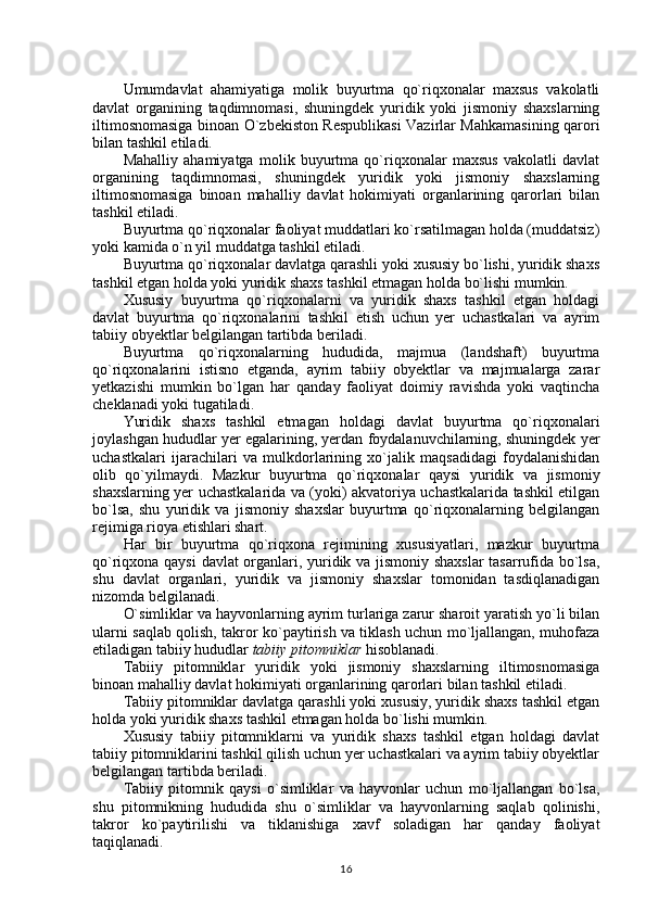 Umumdavlat   ahamiyatiga   molik   buyurtma   qo`riqxonalar   maxsus   vakolatli
davlat   organining   taqdimnomasi,   shuningdek   yuridik   yoki   jismoniy   shaxslarning
iltimosnomasiga binoan O`zbekiston Respublikasi Vazirlar Mahkamasining qarori
bilan tashkil etiladi. 
Mahalliy   ahamiyatga   molik   buyurtma   qo`riqxonalar   maxsus   vakolatli   davlat
organining   taqdimnomasi,   shuningdek   yuridik   yoki   jismoniy   shaxslarning
iltimosnomasiga   binoan   mahalliy   davlat   hokimiyati   organlarining   qarorlari   bilan
tashkil etiladi.
Buyurtma qo`riqxonalar faoliyat muddatlari ko`rsatilmagan holda (muddatsiz)
yoki kamida o`n yil muddatga tashkil etiladi. 
Buyurtma qo`riqxonalar davlatga qarashli yoki xususiy bo`lishi, yuridik shaxs
tashkil etgan holda yoki yuridik shaxs tashkil etmagan holda bo`lishi mumkin.
Xususiy   buyurtma   qo`riqxonalarni   va   yuridik   shaxs   tashkil   etgan   holdagi
davlat   buyurtma   qo`riqxonalarini   tashkil   etish   uchun   yer   uchastkalari   va   ayrim
tabiiy obyektlar belgilangan tartibda beriladi.
Buyurtma   qo`riqxonalarning   hududida,   majmua   (landshaft)   buyurtma
qo`riqxonalarini   istisno   etganda,   ayrim   tabiiy   obyektlar   va   majmualarga   zarar
yetkazishi   mumkin   bo`lgan   har   qanday   faoliyat   doimiy   ravishda   yoki   vaqtincha
cheklanadi yoki tugatiladi.
Yuridik   shaxs   tashkil   etmagan   holdagi   davlat   buyurtma   qo`riqxonalari
joylashgan hududlar yer egalarining, yerdan foydalanuvchilarning, shuningdek yer
uchastkalari   ijarachilari   va   mulkdorlarining   xo`jalik   maqsadidagi   foydalanishidan
olib   qo`yilmaydi.   Mazkur   buyurtma   qo`riqxonalar   qaysi   yuridik   va   jismoniy
shaxslarning yer uchastkalarida va (yoki) akvatoriya uchastkalarida tashkil etilgan
bo`lsa,   shu   yuridik   va   jismoniy   shaxslar   buyurtma   qo`riqxonalarning   belgilangan
rejimiga rioya etishlari shart.
Har   bir   buyurtma   qo`riqxona   rejimining   xususiyatlari,   mazkur   buyurtma
qo`riqxona qaysi  davlat organlari, yuridik va jismoniy shaxslar  tasarrufida bo`lsa,
shu   davlat   organlari,   yuridik   va   jismoniy   shaxslar   tomonidan   tasdiqlanadigan
nizomda belgilanadi.
O`simliklar va hayvonlarning ayrim turlariga zarur sharoit yaratish yo`li bilan
ularni saqlab qolish, takror ko`paytirish va tiklash uchun mo`ljallangan, muhofaza
etiladigan tabiiy hududlar  tabiiy pitomniklar  hisoblanadi. 
Tabiiy   pitomniklar   yuridik   yoki   jismoniy   shaxslarning   iltimosnomasiga
binoan mahalliy davlat hokimiyati organlarining qarorlari bilan tashkil etiladi. 
Tabiiy pitomniklar davlatga qarashli yoki xususiy, yuridik shaxs tashkil etgan
holda yoki yuridik shaxs tashkil etmagan holda bo`lishi mumkin.
Xususiy   tabiiy   pitomniklarni   va   yuridik   shaxs   tashkil   etgan   holdagi   davlat
tabiiy pitomniklarini tashkil qilish uchun yer uchastkalari va ayrim tabiiy obyektlar
belgilangan tartibda beriladi.
Tabiiy   pitomnik   qaysi   o`simliklar   va   hayvonlar   uchun   mo`ljallangan   bo`lsa,
shu   pitomnikning   hududida   shu   o`simliklar   va   hayvonlarning   saqlab   qolinishi,
takror   ko`paytirilishi   va   tiklanishiga   xavf   soladigan   har   qanday   faoliyat
taqiqlanadi.
16 