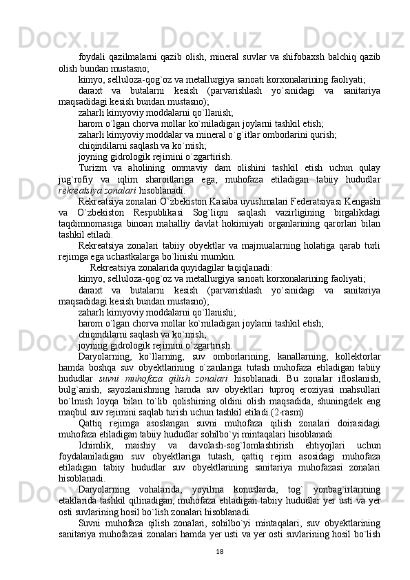 foydali   qazilmalarni   qazib   olish,   mineral   suvlar   va   shifobaxsh   balchiq   qazib
olish bundan mustasno;
kimyo, selluloza-qog`oz va metallurgiya sanoati korxonalarining faoliyati;
daraxt   va   butalarni   kesish   (parvarishlash   yo`sinidagi   va   sanitariya
maqsadidagi kesish bundan mustasno);
zaharli kimyoviy moddalarni qo`llanish;
harom o`lgan chorva mollar ko`miladigan joylarni tashkil etish; 
zaharli kimyoviy moddalar va mineral o`g`itlar omborlarini qurish;
chiqindilarni saqlash va ko`mish;
joyning gidrologik rejimini o`zgartirish.
Turizm   va   aholining   ommaviy   dam   olishini   tashkil   etish   uchun   qulay
jug`rofiy   va   iqlim   sharoitlariga   ega,   muhofaza   etiladigan   tabiiy   hududlar
rekreatsiya zonalari  hisoblanadi.
Rekreatsiya zonalari  O`zbekiston Kasaba uyushmalari Federatsiyasi Kengashi
va   O`zbekiston   Respublikasi   Sog`liqni   saqlash   vazirligining   birgalikdagi
taqdimnomasiga   binoan   mahalliy   davlat   hokimiyati   organlarining   qarorlari   bilan
tashkil etiladi.
Rekreatsiya   zonalari   tabiiy   obyektlar   va   majmualarning   holatiga   qarab   turli
rejimga ega uchastkalarga bo`linishi mumkin.
     Rekreatsiya zonalarida quyidagilar taqiqlanadi:
kimyo, selluloza-qog`oz va metallurgiya sanoati korxonalarining faoliyati;
daraxt   va   butalarni   kesish   (parvarishlash   yo`sinidagi   va   sanitariya
maqsadidagi kesish bundan mustasno);
zaharli kimyoviy moddalarni qo`llanishi;
harom o`lgan chorva mollar ko`miladigan joylarni tashkil etish;
chiqindilarni saqlash va ko`mish;
joyning gidrologik rejimini o`zgartirish.
Daryolarning,   ko`llarning,   suv   omborlarining,   kanallarning,   kollektorlar
hamda   boshqa   suv   obyektlarining   o`zanlariga   tutash   muhofaza   etiladigan   tabiiy
hududlar   suvni   muhofaza   qilish   zonalari   hisoblanadi.   Bu   zonalar   ifloslanish,
bulg`anish,   sayozlanishning   hamda   suv   obyektlari   tuproq   eroziyasi   mahsullari
bo`lmish   loyqa   bilan   to`lib   qolishining   oldini   olish   maqsadida,   shuningdek   eng
maqbul suv rejimini saqlab turish uchun tashkil etiladi.(2-rasm)
Qattiq   rejimga   asoslangan   suvni   muhofaza   qilish   zonalari   doirasidagi
muhofaza etiladigan tabiiy hududlar sohilbo`yi mintaqalari hisoblanadi.
Ichimlik,   maishiy   va   davolash-sog`lomlashtirish   ehtiyojlari   uchun
foydalaniladigan   suv   obyektlariga   tutash,   qattiq   rejim   asosidagi   muhofaza
etiladigan   tabiiy   hududlar   suv   obyektlarining   sanitariya   muhofazasi   zonalari
hisoblanadi.
Daryolarning   vohalarida,   yoyilma   konuslarda,   tog`   yonbag`irlarining
etaklarida tashkil  qilinadigan, muhofaza etiladigan tabiiy hududlar yer usti va yer
osti suvlarining hosil bo`lish zonalari hisoblanadi.
Suvni   muhofaza   qilish   zonalari,   sohilbo`yi   mintaqalari,   suv   obyektlarining
sanitariya muhofazasi zonalari hamda yer usti va yer osti suvlarining hosil bo`lish
18