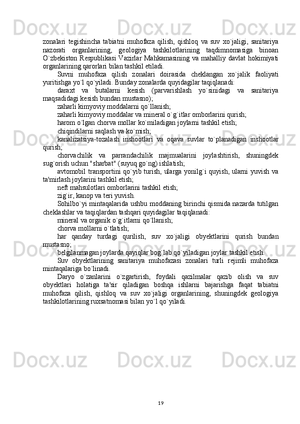 zonalari   tegishincha   tabiatni   muhofaza   qilish,   qishloq   va   suv   xo`jaligi,   sanitariya
nazorati   organlarining,   geologiya   tashkilotlarining   taqdimnomasiga   binoan
O`zbekiston  Respublikasi  Vazirlar  Mahkamasining  va mahalliy davlat hokimiyati
organlarining qarorlari bilan tashkil etiladi.
Suvni   muhofaza   qilish   zonalari   doirasida   cheklangan   xo`jalik   faoliyati
yuritishga yo`l qo`yiladi. Bunday zonalarda quyidagilar taqiqlanadi:
daraxt   va   butalarni   kesish   (parvarishlash   yo`sinidagi   va   sanitariya
maqsadidagi kesish bundan mustasno);
zaharli kimyoviy moddalarni qo`llanish;
zaharli kimyoviy moddalar va mineral o`g`itlar omborlarini qurish;
harom o`lgan chorva mollar ko`miladigan joylarni tashkil etish;
chiqindilarni saqlash va ko`mish;
kanalizatsiya-tozalash   inshootlari   va   oqava   suvlar   to`planadigan   inshootlar
qurish;
chorvachilik   va   parrandachilik   majmualarini   joylashtirish,   shuningdek
sug`orish uchun "sharbat" (suyuq go`ng) ishlatish;
avtomobil transportini qo`yib turish, ularga yonilg`i quyish, ularni yuvish va
ta'mirlash joylarini tashkil etish;
neft mahsulotlari omborlarini tashkil etish;
zig`ir, kanop va teri yuvish.
Sohilbo`yi mintaqalarida ushbu moddaning birinchi qismida nazarda tutilgan
cheklashlar va taqiqlardan tashqari quyidagilar taqiqlanadi:
mineral va organik o`g`itlarni qo`llanish;
chorva mollarni o`tlatish;
har   qanday   turdagi   qurilish,   suv   xo`jaligi   obyektlarini   qurish   bundan
mustasno;
belgilanmagan joylarda qayiqlar bog`lab qo`yiladigan joylar tashkil etish.
Suv   obyektlarining   sanitariya   muhofazasi   zonalari   turli   rejimli   muhofaza
mintaqalariga bo`linadi.
Daryo   o`zanlarini   o`zgartirish,   foydali   qazilmalar   qazib   olish   va   suv
obyektlari   holatiga   ta'sir   qiladigan   boshqa   ishlarni   bajarishga   faqat   tabiatni
muhofaza   qilish,   qishloq   va   suv   xo`jaligi   organlarining,   shuningdek   geologiya
tashkilotlarining ruxsatnomasi bilan yo`l qo`yiladi.
19 