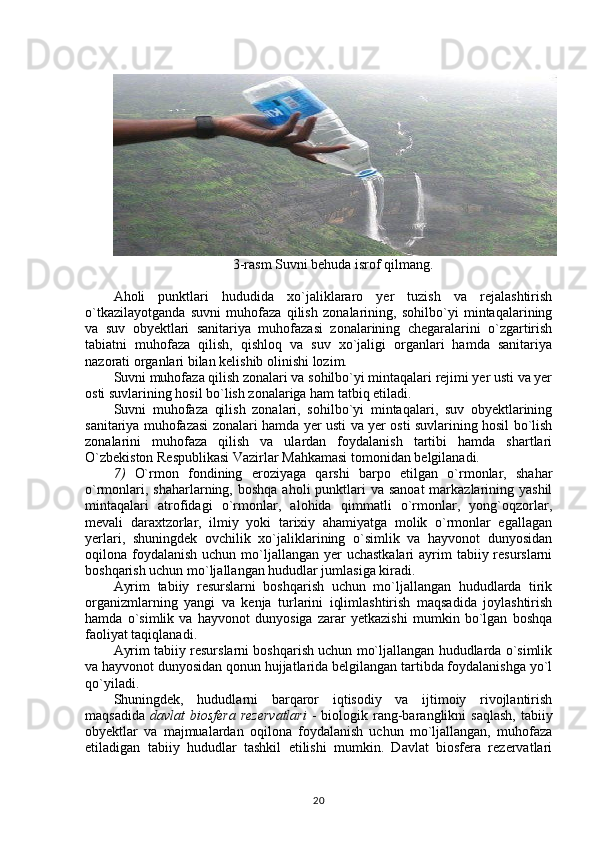 3-rasm Suvni behuda isrof qilmang.
Aholi   punktlari   hududida   xo`jaliklararo   yer   tuzish   va   rejalashtirish
o`tkazilayotganda   suvni   muhofaza   qilish   zonalarining,   sohilbo`yi   mintaqalarining
va   suv   obyektlari   sanitariya   muhofazasi   zonalarining   chegaralarini   o`zgartirish
tabiatni   muhofaza   qilish,   qishloq   va   suv   xo`jaligi   organlari   hamda   sanitariya
nazorati organlari bilan kelishib olinishi lozim.
Suvni muhofaza qilish zonalari va sohilbo`yi mintaqalari rejimi yer usti va yer
osti suvlarining hosil bo`lish zonalariga ham tatbiq etiladi.
Suvni   muhofaza   qilish   zonalari,   sohilbo`yi   mintaqalari,   suv   obyektlarining
sanitariya muhofazasi zonalari hamda yer usti va yer osti suvlarining hosil bo`lish
zonalarini   muhofaza   qilish   va   ulardan   foydalanish   tartibi   hamda   shartlari
O`zbekiston Respublikasi Vazirlar Mahkamasi tomonidan belgilanadi.
7 )   O`rmon   fondining   eroziyaga   qarshi   barpo   etilgan   o`rmonlar,   shahar
o`rmonlari, shaharlarning, boshqa  aholi  punktlari  va sanoat  markazlarining yashil
mintaqalari   atrofidagi   o`rmonlar,   alohida   qimmatli   o`rmonlar,   yong`oqzorlar,
mevali   daraxtzorlar,   ilmiy   yoki   tarixiy   ahamiyatga   molik   o`rmonlar   egallagan
yerlari,   shuningdek   ovchilik   xo`jaliklarining   o`simlik   va   hayvonot   dunyosidan
oqilona foydalanish  uchun mo`ljallangan yer  uchastkalari  ayrim  tabiiy resurslarni
boshqarish uchun mo`ljallangan hududlar jumlasiga kiradi.
Ayrim   tabiiy   resurslarni   boshqarish   uchun   mo`ljallangan   hududlarda   tirik
organizmlarning   yangi   va   kenja   turlarini   iqlimlashtirish   maqsadida   joylashtirish
hamda   o`simlik   va   hayvonot   dunyosiga   zarar   yetkazishi   mumkin   bo`lgan   boshqa
faoliyat taqiqlanadi.
Ayrim tabiiy resurslarni boshqarish uchun mo`ljallangan hududlarda o`simlik
va hayvonot dunyosidan qonun hujjatlarida belgilangan tartibda foydalanishga yo`l
qo`yiladi.
Shuningdek,   hududlarni   barqaror   iqtisodiy   va   ijtimoiy   rivojlantirish
maqsadida   davlat  biosfera   rezervatlari   -  biologik rang-baranglikni   saqlash,  tabiiy
obyektlar   va   majmualardan   oqilona   foydalanish   uchun   mo`ljallangan,   muhofaza
etiladigan   tabiiy   hududlar   tashkil   etilishi   mumkin.   Davlat   biosfera   rezervatlari
20 