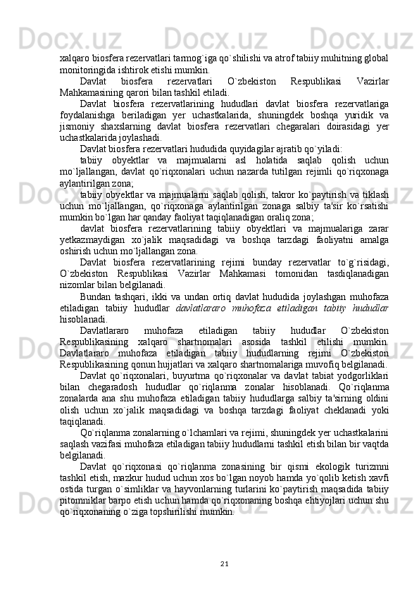 xalqaro biosfera rezervatlari tarmog`iga qo`shilishi va atrof tabiiy muhitning global
monitoringida ishtirok etishi mumkin. 
Davlat   biosfera   rezervatlari   O`zbekiston   Respublikasi   Vazirlar
Mahkamasining qarori bilan tashkil etiladi.
Davlat   biosfera   rezervatlarining   hududlari   davlat   biosfera   rezervatlariga
foydalanishga   beriladigan   yer   uchastkalarida,   shuningdek   boshqa   yuridik   va
jismoniy   shaxslarning   davlat   biosfera   rezervatlari   chegaralari   doirasidagi   yer
uchastkalarida joylashadi.
Davlat biosfera rezervatlari hududida quyidagilar ajratib qo`yiladi:
tabiiy   obyektlar   va   majmualarni   asl   holatida   saqlab   qolish   uchun
mo`ljallangan,   davlat   qo`riqxonalari   uchun   nazarda   tutilgan   rejimli   qo`riqxonaga
aylantirilgan zona;
tabiiy  obyektlar   va   majmualarni   saqlab   qolish,   takror   ko`paytirish   va   tiklash
uchun   mo`ljallangan,   qo`riqxonaga   aylantirilgan   zonaga   salbiy   ta'sir   ko`rsatishi
mumkin bo`lgan har qanday faoliyat taqiqlanadigan oraliq zona;
davlat   biosfera   rezervatlarining   tabiiy   obyektlari   va   majmualariga   zarar
yetkazmaydigan   xo`jalik   maqsadidagi   va   boshqa   tarzdagi   faoliyatni   amalga
oshirish uchun mo`ljallangan zona.
Davlat   biosfera   rezervatlarining   rejimi   bunday   rezervatlar   to`g`risidagi,
O`zbekiston   Respublikasi   Vazirlar   Mahkamasi   tomonidan   tasdiqlanadigan
nizomlar bilan belgilanadi.
Bundan   tashqari,   ikki   va   undan   ortiq   davlat   hududida   joylashgan   muhofaza
etiladigan   tabiiy   hududlar   davlatlararo   muhofaza   etiladigan   tabiiy   hududlar
hisoblanadi.
Davlatlararo   muhofaza   etiladigan   tabiiy   hududlar   O`zbekiston
Respublikasining   xalqaro   shartnomalari   asosida   tashkil   etilishi   mumkin.
Davlatlararo   muhofaza   etiladigan   tabiiy   hududlarning   rejimi   O`zbekiston
Respublikasining qonun hujjatlari va xalqaro shartnomalariga muvofiq belgilanadi.
Davlat   qo`riqxonalari,   buyurtma   qo`riqxonalar   va   davlat   tabiat   yodgorliklari
bilan   chegaradosh   hududlar   qo`riqlanma   zonalar   hisoblanadi.   Qo`riqlanma
zonalarda   ana   shu   muhofaza   etiladigan   tabiiy   hududlarga   salbiy   ta'sirning   oldini
olish   uchun   xo`jalik   maqsadidagi   va   boshqa   tarzdagi   faoliyat   cheklanadi   yoki
taqiqlanadi. 
Qo`riqlanma zonalarning o`lchamlari va rejimi, shuningdek yer uchastkalarini
saqlash vazifasi muhofaza etiladigan tabiiy hududlarni tashkil etish bilan bir vaqtda
belgilanadi.
Davlat   qo`riqxonasi   qo`riqlanma   zonasining   bir   qismi   ekologik   turizmni
tashkil etish, mazkur hudud uchun xos bo`lgan noyob hamda yo`qolib ketish xavfi
ostida turgan o`simliklar  va hayvonlarning turlarini  ko`paytirish maqsadida tabiiy
pitomniklar barpo etish uchun hamda qo`riqxonaning boshqa ehtiyojlari uchun shu
qo`riqxonaning o`ziga topshirilishi mumkin.
21 