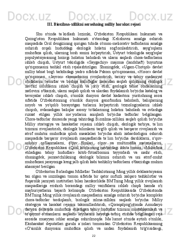 III. Bioxilma-xillikni asrashning milliy harakat rejasi
        Shu   o'rinda   ta`kidlash   lozimki,   O'zbekiston   Respublikasi   hukumati   va
Qozog'iston   Respublikasi   hukumati   o'rtasidagi   Kelishuvni   amalga   oshirish
maqsadida  Orol  dengizining qurigan tubida o'rmon-meliorativ tadbirlarini  amalga
oshirish   orqali   hududdagi   ekologik   holatni   sog'lomlashtirish,   sayg'oqlarni
muhofaza   qilish,   ularning   bosh   sonini   ko'paytirish,   Ustyurt   tekisligida   sayg'oqlar
populyatsiyasining   hozirgi   holatini   baholash   va   ularni   saqlash   chora-tadbirlarini
ishlab   chiqish,   Ustyurt   tekisligida   «Saygachiy»   majmua   (landshaft)   buyurtma
qo'riqxonasini   tashkil   etish   rejalashtirilgan.   Shuningdek,   «Ugam-Chotqol»   davlat
milliy tabiat bog'i tarkibidagi yadro sifatida Pskom qo'riqxonasini, «Hisor» davlat
qo'riqxonasi,   «Jayron»   ekomarkazini   rivojlantirish,   tarixiy   va   tabiiy   madaniyat
obidalarini   termitlar   va   boshqa   ksilofaglar   zararidan   saqlab   qolishning   ekologik
xavfsiz   uslublarini   ishlab   chiqish   va   joriy   etish,   geologik   tabiat   obidalarining
xatlovini o'tkazish, ularni saqlab qolish va ulardan foydalanish bo'yicha katalog va
tavsiyalar   ishlab   chiqish,   o'simlik   dunyosi   davlat   kadastrini   yuritishning   asosi
sifatida   O'zbekistonning   o'simlik   dunyosi   genofondini   baholash,   baliqlarning
noyob   va   yo'qolib   borayotgan   turlarini   ko'paytirish   texnologiyalarini   ishlab
chiqish,   ovlanadigan   baliqlar   asosiy   to'dalarining   holatini   baholash   va   ovlashga
ruxsat   etilgan   yillik   me`yorlarini   aniqlash   bo'yicha   tadbirlar   belgilangan.
Chora-tadbirlar doirasida yangi tahrirdagi Bioxilma-xillikni saqlab qolish bo'yicha
Milliy   strategiya   va   harakatlar   rejasini   ishlab   chiqish,   ekologik   tarbiya,   ta`lim
tizimini  rivojlantirish,  ekologik bilimlarni  targ'ib qilish va barqaror  rivojlanish va
atrof   muhitni   muhofaza   qilish   masalalari   bo'yicha   aholi   xabardorligini   oshirish
maqsadida   barqaror   rivojlanish   maqsadlarida   ta`lim   bo'yicha   darsliklarni,   o'quv-
uslubiy   qo'llanmalarni,   o'quv   filmlari,   o'quv   va   multimedia   materiallarini,
O'zbekiston Respublikasi  «Qizil kitobi»ning navbatdagi ikkita tomini, «Muhofaza
etiladigan   tabiiy   hududlar»   kitob-fotoalbomini   tayyorlash   va   nashr   etish,
shuningdek,   jamoatchilikning   ekologik   bilimini   oshirish   va   uni   atrof-muhit
muhofazasi jarayoniga keng jalb qilish kabi tashkiliy tadbirlarni o'tkazishga muhim
ahamiyat berilgan.
O'zbekiston Birlashgan Millatlar Tashkilotining Ming yillik deklaratsiyasini
tan   olgan   va   imzolagan   tomon   sifatida   bir   qator   nufuzli   xalqaro   tashkilotlar   va
fuqarolik jamiyati  institutlari  bilan  hamkorlikda BMTning  Ming yillik rivojlanish
maqsadlariga   erishish   borasidagi   milliy   vazifalarni   ishlab   chiqdi   hamda   o'z
majburiyatlarini   bajarib   kelmoqda.   O'zbekiston   Respublikasida   O'zbekistonda
BMTning Ming yillik rivojlanish maqsadlarini amalga oshirish bo'yicha kompleks
chora-tadbirlar   tasdiqlanib,   biologik   xilma-xillikni   saqlash   bo'yicha   Milliy
strategiya   va   harakat   rejasini   takomillashtirish,   «Qoraqalpog'istonda   Amudaryo
daryosi   deltasida   muhofaza   etiladigan   tabiiy   hududlar   tizimini   mustahkamlash   va
to'qayzor   o'rmonlarni   saqlash»   loyihasini   hayotga   tatbiq   etishda   belgilangan   reja
asosida   muayyan   ishlar   amalga   oshirilmoqda.   Ma`lumot   o'rnida   aytish   o'rinliki,
Ekoharakat   deputatlari   guruhi   a`zolari   tomonidan   O'zbekiston   Respublikasining
«O'simlik   dunyosini   muhofaza   qilish   va   undan   foydalanish   to'g'risida»gi,
22 