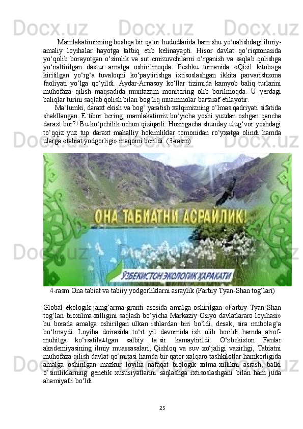         Mamlakatimizning boshqa bir qator hududlarida ham shu yo‘nalishdagi ilmiy-
amaliy   loyihalar   hayotga   tatbiq   etib   kelinayapti.   Hisor   davlat   qo‘riqxonasida
yo‘qolib   borayotgan   o‘simlik   va   sut   emizuvchilarni   o‘rganish   va   saqlab   qolishga
yo‘naltirilgan   dastur   amalga   oshirilmoqda.   Peshku   tumanida   «Qizil   kitob»ga
kiritilgan   yo‘rg‘a   tuvaloqni   ko‘paytirishga   ixtisoslashgan   ikkita   parvarishxona
faoliyati   yo‘lga   qo‘yildi.   Aydar-Arnasoy   ko‘llar   tizimida   kamyob   baliq   turlarini
muhofaza   qilish   maqsadida   muntazam   monitoring   olib   borilmoqda.   U   yerdagi
baliqlar turini saqlab qolish bilan bog‘liq muammolar bartaraf etilayotir.
      Ma`lumki, daraxt ekish va bog‘ yaratish xalqimizning o‘lmas qadriyati sifatida
shakllangan.  E`tibor  bering, mamlakatimiz bo‘yicha  yoshi  yuzdan oshgan  qancha
daraxt bor?! Bu ko‘pchilik uchun qiziqarli. Hozirgacha shunday ulug‘vor yoshdagi
to‘qqiz   yuz   tup   daraxt   mahalliy   hokimliklar   tomonidan   ro‘yxatga   olindi   hamda
ularga «tabiat yodgorligi» maqomi berildi.  (3-rasm)
4-rasm Ona tabiat va tabiiy yodgorliklarni asraylik (Farbiy Tyan-Shan tog‘lari)
Global   ekologik   jamg‘arma   granti   asosida   amalga   oshirilgan   «Farbiy   Tyan-Shan
tog‘lari bioxilma-xilligini saqlash bo‘yicha Markaziy Osiyo davlatlararo loyihasi»
bu   borada   amalga   oshirilgan   ulkan   ishlardan   biri   bo‘ldi,   desak,   sira   mubolag‘a
bo‘lmaydi.   Loyiha   doirasida   to‘rt   yil   davomida   ish   olib   borildi   hamda   atrof-
muhitga   ko‘rsatila±tgan   salbiy   ta`sir   kamaytirildi.   O‘zbekiston   Fanlar
akademiyasining   ilmiy   muassasalari,   Qishloq   va   suv   xo‘jaligi   vazirligi,   Tabiatni
muhofaza qilish davlat qo‘mitasi hamda bir qator xalqaro tashkilotlar hamkorligida
amalga   oshirilgan   mazkur   loyiha   nafaqat   biologik   xilma-xillikni   asrash,   balki
o‘simliklarning   genetik   xususiyatlarini   saqlashga   ixtisoslashgani   bilan   ham   juda
ahamiyatli bo‘ldi.
25 