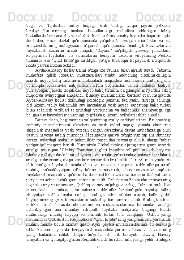 bog'i   va   Tojikiston   milliy   bog'iga   ellik   boshga   yaqin   jayron   yetkazib
berilgan.   Yurtimizning   boshqa   hududlaridagi   muhofaza   etiladigan   tabiiy
hududlarda ham ana shu yo'nalishda ko'plab ilmiy-amaliy loyihalar bajarilmoqda.
Jumladan,   Hisor   davlat   qo'riqxonasida   yo'qolib   borayotgan   o'simliklar   va   sut
emizuvchilarning   biologiyasini   o'rganish,   qo'riqxonada   fenologik   kuzatuvlardan
foydalanish   dasturini   ishlab   chiqish,   "Sayxun"   xo'jaligida   yovvoyi   jonzotlarni
ko'paytirish   loyihalari   o'z   samaralarini   berayotir.   Buxoro   viloyatining   Peshku
tumanida   esa   "Qizil   kitob"ga   kiritilgan   yo'rg'a   tuvaloqni   ko'paytirish   maqsadida
ikkita parvarishxona ochildi.
            Aydar-Arnasoy  ko'llar  tizimi  o'ziga  xos faunasi  bilan ajralib turadi. Tabiatni
muhofaza   qilish   idoralari   mutaxassislari   ushbu   hududning   bioxilma-xilligini
asrash,   noyob   baliq   turlarini   muhofazalash   maqsadida   muntazam   monitoring   olib
bormoqda.   Kuzatuvlar   natijasidan   ma'lum   bo'lishicha,   ushbu   hududda   faoliyat
yuritayotgan ijarachi xo'jaliklar noyob baliq turlarini belgilangan me'yordan oshiq
miqdorda   ovlayotgani   aniqlandi.   Bunday   muammolarni   bartaraf   etish   maqsadida
Aydar-Arnasoy   ko'llar   tizimidagi   ixtiologik   punktlar   faoliyatini   tartibga   solishga
oid   nizom,   tabiiy   baliqchilik   suv   havzalarini   yosh   noyob   sanoatbop   baliq   turlari
bilan   to'ldirish   tartiblari   to'g'risidagi   yo'riqnoma   va   baliqchilik   ahamiyatiga   ega
bo'lgan suv havzalari monitoringi to'g'risidagi nizom loyihalari ishlab chiqildi.
           Daraxt ekish, bog' yaratish xalqimizning azaliy qadriyatlaridan. Bu boradagi
qadimiy   an'analarimizni   e'zozlash   va   yosh   avlod   ongiga   yanada   chuqurroq
singdirish   maqsadida   yoshi   yuzdan   oshgan   daraxtlarni   davlat   muhofazasiga   olish
dasturi   hayotga   tatbiq   etilmoqda.   Hozirgacha   qariyb   to'qqiz   yuz   tup   ana   shunday
daraxt   joylardagi   mahalliy   hokimliklar   tomonidan   ro'yxatga   olinib,   ularga   "tabiat
yodgorligi" maqomi berildi. Yurtimizda Global ekologik jamg'arma granti asosida
amalga   oshirilgan   "G'arbiy   Tyanshan   tog'lari   bioxilma-xilligini   saqlash   bo'yicha
Markaziy Osiyo davlatlararo loyihasi" esa ushbu yo'nalishdagi ustuvor vazifalarni
amalga oshirishning o'ziga xos ko'rinishlaridan biri bo'ldi. To'rt yil mobaynida ish
olib   borilgan   loyiha   doirasida   aholi   va   nodavlat   notijorat   tashkilotlarga   atrof-
muhitga   ko'rsatilayotgan   salbiy   ta'sirni   kamaytirish,   tabiiy   resurslardan   oqilona
foydalanish maqsadida qo'shimcha daromad keltiruvchi va barqaror faoliyat turini
joriy etish uchun kichik grantlar taqdim etildi. O'zbekiston Fanlar akademiyasining
tegishli   ilmiy   muassasalari,   Qishloq   va   suv   xo'jaligi   vazirligi,   Tabiatni   muhofaza
qilish   davlat   qo'mitasi,   qator   xalqaro   tashkilotlar   hamkorligida   hayotga   tatbiq
etilayotgan   ushbu   loyiha   nafaqat   biologik   xilma-xillikni   asrash,   balki   yashil
boyligimizning   genetik   resurslarini   saqlashga   ham   xizmat   qiladi.  Biologik   xilma-
xillikni   asrash   borasida   olimlarimiz   va   mutaxassislarimiz   tomonidan   amalga
oshirilayotgan   ana   shunday   istiqbolli   loyihalar   natijasida   bugungi   kunda
muhofazaga   muhtoj   hayvon   va   o'simlik   turlari   to'la   aniqlandi.   Ushbu   yangi
ma'lumotlar O'zbekiston Respublikasi "Qizil kitobi" ning yangi nashrini yaratishda
muhim   manba   bo'lib   xizmat   qiladi.   Ayni   paytda   mutaxassislarimiz   bu   boradagi
ishlar  ko'lamini    yanada   kengaytirish  maqsadida yurtimiz florasi  va faunasinin  g
yangi   kadastrini   ishlab   chiqish   bo'yicha   ish   olib   borayotir.   Jizzax,   Navoiy
viloyatlari va Qoraqalpog'iston Respublikasida bu ishlar nihoyasiga yetdi. Biologik
28