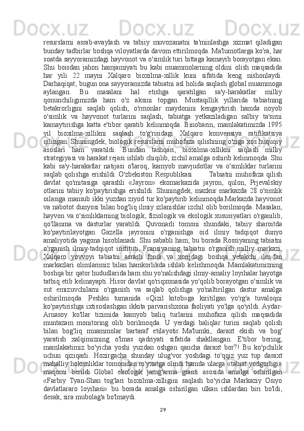 resurslarni   asrab-avaylash   va   tabiiy   muvozanatni   ta'minlashga   xizmat   qiladigan
bunday tadbirlar boshqa viloyatlarda davom ettirilmoqda.   Ma'lumotlarga ko'ra, har
soatda sayyoramizdagi hayvonot va o'simlik turi bittaga kamayib borayotgan ekan.
Shu   boisdan   jahon   hamjamiyati   bu   kabi   muammolarning   oldini   olish   maqsadida
har   yili   22   mayni   Xalqaro   bioxilma-xillik   kuni   sifatida   keng   nishonlaydi.
Darhaqiqat, bugun ona sayyoramizda tabiatni asl holida saqlash global muammoga
aylangan.   Bu   masalani   hal   etishga   qaratilgan   sa'y-harakatlar   milliy
qonunchiligimizda   ham   o'z   aksini   topgan.   Mustaqillik   yillarida   tabiatning
betakrorligini   saqlab   qolish,   o'rmonlar   maydonini   kengaytirish   hamda   noyob
o'simlik   va   hayvonot   turlarini   saqlash,   tabiatga   yetkaziladigan   salbiy   ta'sirni
kamaytirishga   katta   e'tibor   qaratib   kelinmoqda.   Binobarin,   mamlakatimizda   1995
yil   bioxilma-xillikni   saqlash   to'g'risidagi   Xalqaro   konvensiya   ratifikatsiya
qilingan.   Shuningdek, biologik resurslarni muhofaza qilishning o'ziga xos huquqiy
asoslari   ham   yaratildi.   Bundan   tashqari,   bioxilma-xillikni   saqlash   milliy
strategiyasi va harakat rejasi ishlab chiqilib, izchil amalga oshirib kelinmoqda. Shu
kabi   sa'y-harakatlar   natijasi   o'laroq,   kamyob   mavjudotlar   va   o'simliklar   turlarini
saqlab   qolishga   erishildi.   O'zbekiston   Respublikasi             Tabiatni   muhofaza   qilish
davlat   qo'mitasiga   qarashli   «Jayron»   ekomarkazida   jayron,   qulon,   Prjevalskiy
otlarini   tabiiy   ko'paytirishga   erishildi.   Shuningdek,   mazkur   markazda   28   o'simlik
oilasiga mansub ikki yuzdan ziyod tur ko'paytirib kelinmoqda.Markazda hayvonot
va nabotot dunyosi bilan bog'liq ilmiy izlanishlar izchil olib borilmoqda. Masalan,
hayvon va o'simliklarning biologik, fiziologik va ekologik xususiyatlari o'rganilib,
qo'llanma   va   dasturlar   yaratildi.   Quvonarli   tomoni   shundaki,   tabiiy   sharoitda
ko'paytirilayotgan   Gazella   jayronini   o'rganishga   oid   ilmiy   tadqiqot   dunyo
amaliyotida yagona hisoblanadi. Shu sababli ham, bu borada Rossiyaning tabiatni
o'rganish   ilmiy-tadqiqot   instituti,   Fransiyaning   tabiatni   o'rganish   milliy   markazi,
Xalqaro   yovvoyi   tabiatni   asrash   fondi   va   xorijdagi   boshqa   yetakchi   ilm-fan
markazlari   olimlarimiz   bilan  hamkorlikda  ishlab   kelishmoqda.   Mamlakatimizning
boshqa bir qator hududlarida ham shu yo'nalishdagi ilmiy-amaliy loyihalar hayotga
tatbiq etib kelinayapti. Hisor davlat qo'riqxonasida yo'qolib borayotgan o'simlik va
sut   emizuvchilarni   o'rganish   va   saqlab   qolishga   yo'naltirilgan   dastur   amalga
oshirilmoqda.   Peshku   tumanida   «Qizil   kitob»ga   kiritilgan   yo'rg'a   tuvaloqni
ko'paytirishga ixtisoslashgan  ikkita parvarishxona faoliyati  yo'lga qo'yildi.   Aydar-
Arnasoy   ko'llar   tizimida   kamyob   baliq   turlarini   muhofaza   qilish   maqsadida
muntazam   monitoring   olib   borilmoqda.   U   yerdagi   baliqlar   turini   saqlab   qolish
bilan   bog'liq   muammolar   bartaraf   etilayotir.   Ma'lumki,   daraxt   ekish   va   bog'
yaratish   xalqimizning   o'lmas   qadriyati   sifatida   shakllangan.   E'tibor   bering,
mamlakatimiz   bo'yicha   yoshi   yuzdan   oshgan   qancha   daraxt   bor?!   Bu   ko'pchilik
uchun   qiziqarli.   Hozirgacha   shunday   ulug'vor   yoshdagi   to'qqiz   yuz   tup   daraxt
mahalliy hokimliklar tomonidan ro'yxatga olindi hamda ularga «tabiat yodgorligi»
maqomi   berildi.   Global   ekologik   jamg'arma   granti   asosida   amalga   oshirilgan
«Farbiy   Tyan-Shan   tog'lari   bioxilma-xilligini   saqlash   bo'yicha   Markaziy   Osiyo
davlatlararo   loyihasi»   bu   borada   amalga   oshirilgan   ulkan   ishlardan   biri   bo'ldi,
desak, sira mubolag'a bo'lmaydi.
29