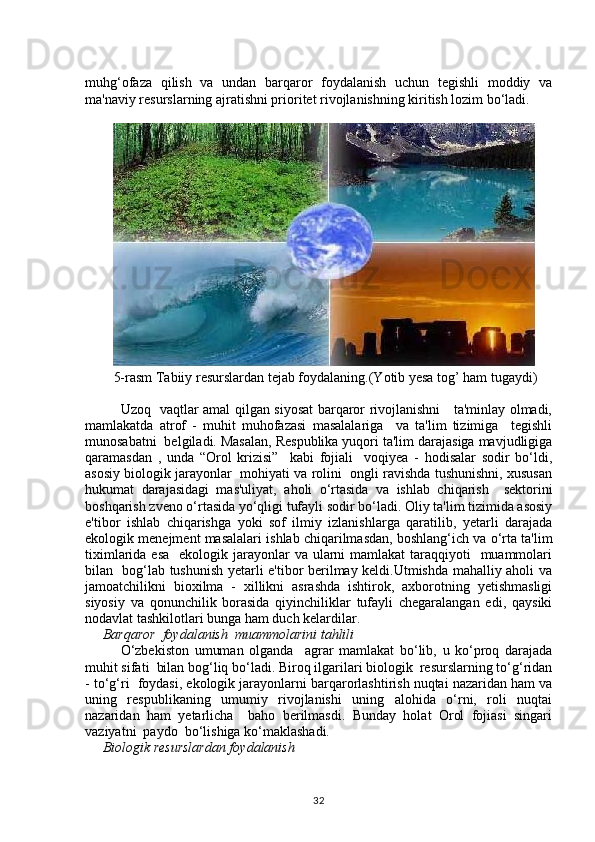 muhg‘ofaza   qilish   va   undan   barqaror   foydalanish   uchun   tegishli   moddiy   va
ma'naviy resurslarning ajratishni prioritet rivojlanishning kiritish lozim bo‘ladi. 
5-rasm Tabiiy resurslardan tejab foydalaning.(Yotib yesa tog’ ham tugaydi)
Uzoq   vaqtlar amal qilgan siyosat barqaror rivojlanishni     ta'minlay olmadi,
mamlakatda   atrof   -   muhit   muhofazasi   masalalariga     va   ta'lim   tizimiga     tegishli
munosabatni  belgiladi. Masalan, Respublika yuqori ta'lim darajasiga mavjudligiga
qaramasdan   ,   unda   “Orol   krizisi”     kabi   fojiali     voqiуea   -   hodisalar   sodir   bo‘ldi,
asosiy biologik jarayonlar  mohiyati va rolini  ongli ravishda tushunishni, xususan
hukumat   darajasidagi   mas'uliyat,   aholi   o‘rtasida   va   ishlab   chiqarish     sektorini
boshqarish zveno o‘rtasida yo‘qligi tufayli sodir bo‘ladi. Oliy ta'lim tizimida asosiy
e'tibor   ishlab   chiqarishga   yoki   sof   ilmiy   izlanishlarga   qaratilib,   уetarli   darajada
ekologik menejment masalalari ishlab chiqarilmasdan, boshlang‘ich va o‘rta ta'lim
tiximlarida esa    ekologik jarayonlar  va ularni  mamlakat  taraqqiyoti    muammolari
bilan   bog‘lab tushunish уetarli e'tibor berilmay keldi.Utmishda mahalliy aholi va
jamoatchilikni   bioxilma   -   xillikni   asrashda   ishtirok,   axborotning   уetishmasligi
siyosiy   va   qonunchilik   borasida   qiyinchiliklar   tufayli   chegaralangan   edi,   qaysiki
nodavlat tashkilotlari bunga ham duch kelardilar.
      Barqaror  foydalanish  muammolarini tahlili
O‘zbekiston   umuman   olganda     agrar   mamlakat   bo‘lib,   u   ko‘proq   darajada
muhit sifati  bilan bog‘liq bo‘ladi. Biroq ilgarilari biologik  resurslarning to‘g‘ridan
- to‘g‘ri  foydasi, ekologik jarayonlarni barqarorlashtirish nuqtai nazaridan ham va
uning   respublikaning   umumiy   rivojlanishi   uning   alohida   o‘rni,   roli   nuqtai
nazaridan   ham   уetarlicha     baho   berilmasdi.   Bunday   holat   Orol   fojiasi   singari
vaziyatni  paydo  bo‘lishiga ko‘maklashadi.
      Biologik resurslardan foydalanish
32