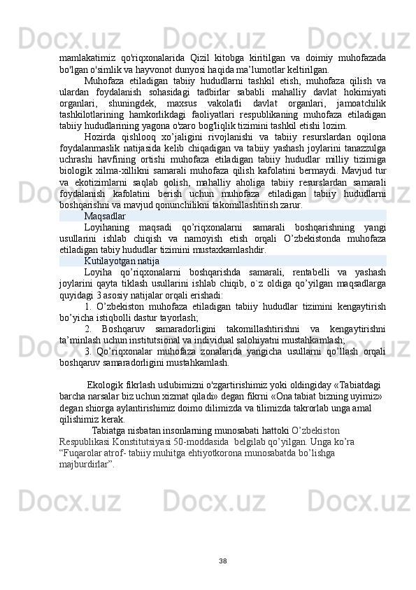 mamlakatimiz   qo'riqxonalarida   Qizil   kitobga   kiritilgan   va   doimiy   muhofazada
bo'lgan o'simlik va hayvonot dunyosi haqida ma’lumotlar keltirilgan.
Muhofaza   etiladigan   tabiiy   hududlarni   tashkil   etish,   muhofaza   qilish   va
ulardan   foydalanish   sohasidagi   tadbirlar   sababli   mahalliy   davlat   hokimiyati
organlari,   shuningdek,   maxsus   vakolatli   davlat   organlari,   jamoatchilik
tashkilotlarining   hamkorlikdagi   faoliyatlari   respublikaning   muhofaza   etiladigan
tabiiy hududlarining yagona o'zaro bog'liqlik tizimini tashkil etishi lozim.
Hozirda   qishlooq   xo’jaligini   rivojlanishi   va   tabiiy   resurslardan   oqilona
foydalanmaslik   natijasida   kelib   chiqadigan   va   tabiiy   yashash   joylarini   tanazzulga
uchrashi   havfining   ortishi   muhofaza   etiladigan   tabiiy   hududlar   milliy   tizimiga
biologik   xilma-xillikni   samarali   muhofaza   qilish   kafolatini   bermaydi.   Mavjud   tur
va   ekotizimlarni   saqlab   qolish,   mahalliy   aholiga   tabiiy   resurslardan   samarali
foydalanish   kafolatini   berish   uchun   muhofaza   etiladigan   tabiiy   hududlarni
boshqarishni va mavjud qonunchilikni takomillashtirish zarur.
Maqsadlar
Loyihaning   maqsadi   qo’riqxonalarni   samarali   boshqarishning   yangi
usullarini   ishlab   chiqish   va   namoyish   etish   orqali   O’zbekistonda   muhofaza
etiladigan tabiy hududlar tizimini mustaxkamlashdir.
Kutilayotgan natija
Loyiha   qo’riqxonalarni   boshqarishda   samarali,   rentabelli   va   yashash
joylarini   qayta   tiklash   usullarini   ishlab   chiqib,   o`z   oldiga   qo’yilgan   maqsadlarga
quyidagi 3 asosiy natijalar orqali erishadi:
1.   O’zbekiston   muhofaza   etiladigan   tabiiy   hududlar   tizimini   kengaytirish
bo’yicha istiqbolli dastur tayorlash;
2.   Boshqaruv   samaradorligini   takomillashtirishni   va   kengaytirishni
ta’minlash uchun institutsional va individual salohiyatni mustahkamlash;
3.   Qo’riqxonalar   muhofaza   zonalarida   yangicha   usullarni   qo’llash   orqali
boshqaruv samaradorligini mustahkamlash.
Ekologik fikrlash uslubimizni o'zgartirishimiz yoki oldingiday «Tabiatdagi 
barcha narsalar biz uchun xizmat qiladi» degan fikrni «Ona tabiat bizning uyimiz» 
degan shiorga aylantirishimiz doimo dilimizda va tilimizda takrorlab unga amal 
qilishimiz kerak.  
             Tabiatga nisbatan insonlarning munosabati hattoki  O’zbekiston 
Respublikasi Konstitutsiyasi 50-moddasida  belgilab qo’yilgan. Unga ko’ra  
“Fuqarolar atrof- tabiiy muhitga ehtiyotkorona munosabatda bo’lishga 
majburdirlar”.
38 