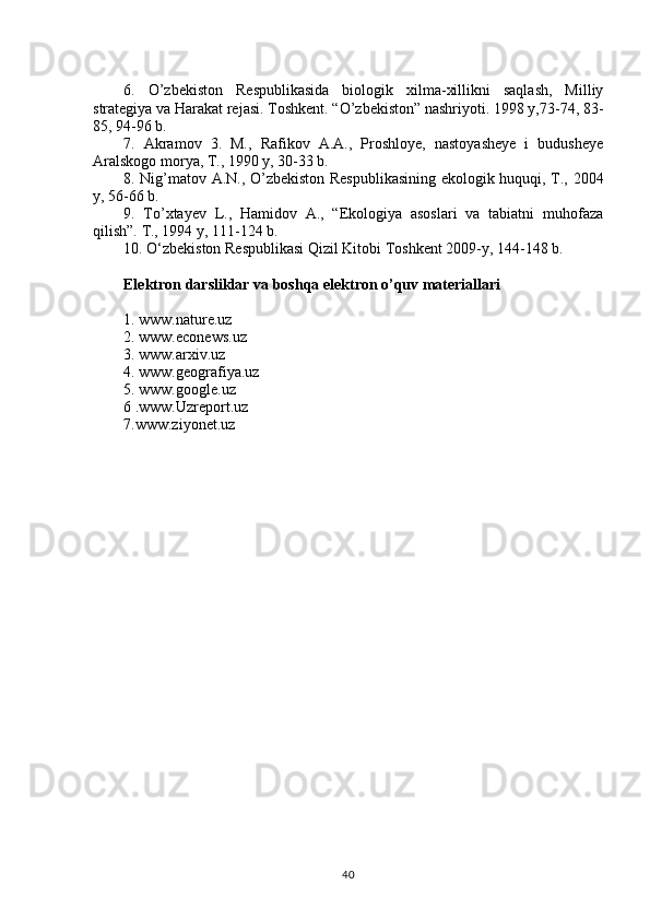 6.   O’zbekiston   Respublikasida   biologik   xilma-xillikni   saqlash,   Milliy
strategiya va Harakat rejasi. Toshkent. “O’zbekiston” nashriyoti. 1998 y,73-74, 83-
85, 94-96 b.
7.   Akramov   3.   M.,   Rafikov   A.A.,   Proshloye,   nastoyasheye   i   budusheye
Aralskogo morya, T., 1990 y, 30-33 b.
8. Nig’matov A.N., O’zbekiston Respublikasining ekologik huquqi, T., 2004
y, 56-66 b.
9.   To’xtayev   L.,   Hamidov   A.,   “Ekologiya   asoslari   va   tabiatni   muhofaza
qilish”.  T., 1994 y, 111-124 b.
10 . O‘zbekiston Respublikasi Qizil Kitobi Toshkent  2009-y, 144-148 b.
Elektron darsliklar va boshqa elektron o’quv materiallari
1. www. nature.uz
2. www.econews.uz
3. www.arxiv.uz
4. www.geografiya.uz
5. www.google.uz
6 .www.Uzreport.uz
7.www.ziyonet.uz
40 