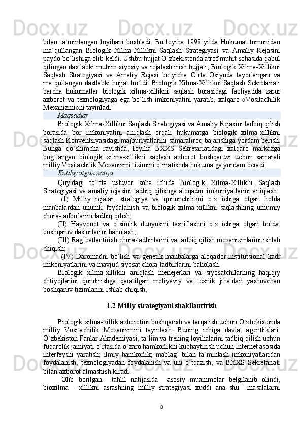 bilan   ta`minlangan   loyihani   boshladi.   Bu   loyiha   1998   yilda   Hukumat   tomonidan
ma`qullangan   Biologik   Xilma-Xillikni   Saqlash   Strategiyasi   va   Amaliy   Rejasini
paydo bo`lishiga olib keldi. Ushbu hujjat O`zbekistonda atrof muhit sohasida qabul
qilingan dastlabki muhim siyosiy va rejalashtirish hujjati, Biologik Xilma-Xillikni
Saqlash   Strategiyasi   va   Amaliy   Rejasi   bo`yicha   O`rta   Osiyoda   tayorlangan   va
ma`qullangan dastlabki hujjat bo`ldi. Biologik Xilma-Xillikni Saqlash Sekretariati
barcha   hukumatlar   biologik   xilma-xillikni   saqlash   borasidagi   faoliyatida   zarur
axborot   va   texnologiyaga   ega   bo`lish   imkoniyatini   yaratib,   xalqaro   «Vositachilik
Mexanizmi»ni tayinladi.
Maqsadlar
Biologik Xilma-Xillikni Saqlash Strategiyasi va Amaliy Rejasini tadbiq qilish
borasida   bor   imkoniyatini   aniqlash   orqali   hukumatga   biologik   xilma-xillikni
saqlash Konventsiyasidagi majburiyatlarini samaraliroq bajarishiga yordam berish.
Bunga   qo`shimcha   ravishda,   loyiha   BXXS   Sekretariatidagi   xalqaro   markazga
bog`langan   biologik   xilma-xillikni   saqlash   axborot   boshqaruvi   uchun   samarali
milliy Vositachilik Mexanizmi tizimini o`rnatishda hukumatga yordam beradi.
Kutilayotgan natija
Quyidagi   to`rtta   ustuvor   soha   ichida   Biologik   Xilma-Xillikni   Saqlash
Strategiyasi   va   amaliy   rejasini   tadbiq   qilishga   aloqador   imkoniyatlarini   aniqlash:  
  (I)   Milliy   rejalar,   strategiya   va   qonunchilikni   o`z   ichiga   olgan   holda
manbalardan   unumli   foydalanish   va   biologik   xilma-xillikni   saqlashning   umumiy
chora-tadbirlarini tadbiq qilish;  
(II)   Hayvonot   va   o`simlik   dunyosini   tasniflashni   o`z   ichiga   olgan   holda,
boshqaruv dasturlarini baholash;
(III) Rag`batlantirish chora-tadbirlarini va tadbiq qilish mexanizmlarini ishlab
chiqish;  
  (IV)   Daromadni   bo`lish   va   genetik  manbalarga   aloqador   institutsional   kadr
imkoniyatlarini va mavjud siyosat chora-tadbirlarini baholash.  
Biologik   xilma-xillikni   aniqlash   menejerlari   va   siyosatchilarning   haqiqiy
ehtiyojlarini   qondirishga   qaratilgan   moliyaviy   va   texnik   jihatdan   yashovchan
boshqaruv tizimlarini ishlab chiqish;
1.2 Milliy strategiyani shakllantirish
Biologik xilma-xillik axborotini boshqarish va tarqatish uchun O`zbekistonda
milliy   Vositachilik   Mexanizmini   tayinlash.   Buning   ichiga   davlat   agentliklari,
O`zbekiston Fanlar Akademiyasi, ta`lim va trening loyihalarini tadbiq qilish uchun
fuqarolik jamiyati o`rtasida o`zaro hamkorlikni kuchaytirish uchun Internet asosida
interfeysni   yaratish;   ilmiy   hamkorlik;   mablag`   bilan   ta`minlash   imkoniyatlaridan
foydalanish;   texnologiyadan   foydalanish   va   uni   o`tqazish;   va   BXXS   Sekretariati
bilan axborot almashish kiradi.  
Olib   borilgan     tahlil   natijasida     asosiy   muammolar   belgilanib   olindi,
bioxilma   -   xillikni   asrashning   milliy   strategiyasi   xuddi   ana   shu     masalalarni
8 