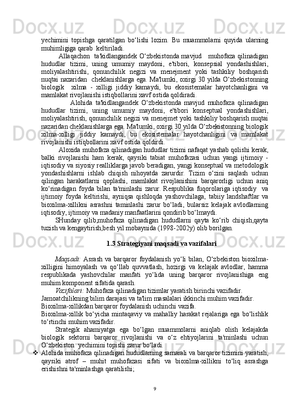 уechimini   topishga   qaratilgan   bo‘lishi   lozim.   Bu   muammolarni   quyida   ularning
muhimligiga qarab  keltiriladi.
Allaqachon   ta'kidlangandek O‘zbekistonda mavjud     muhofaza qilinadigan
hududlar   tizimi,   uning   umumiy   maydoni,   e'tibori,   konsepsial   yondashishlari,
moliyalashtirishi,   qonunchilik   negizi   va   menejment   yoki   tashkiliy   boshqarish
nuqtai nazaridan   cheklanishlarga ega. Ma'lumki, oxirgi 30 yilda O‘zbekistonning
biologik     xilma   -   xilligi   jiddiy   kamaydi,   bu   ekosistemalar   hayotchanligini   va
mamlakat rivojlanishi istiqbollarini xavf ostida qoldiradi.
          Alohida   ta'kidlangandek   O‘zbekistonda   mavjud   muhofaza   qilinadigan
hududlar   tizimi,   uning   umumiy   maydoni,   e'tibori   konseptual   yondashishlari,
moliyalashtirish, qonunchilik negizi va menejmet yoki tashkiliy boshqarish nuqtai
nazaridan cheklanishlarga ega. Ma'lumki, oxirgi 30 yilda O‘zbekistonning biologik
xilma-xilligi   jiddiy   kamaydi,   bu   ekosistemalar   hayotchanligini   va   mamlakat
rivojlanishi istiqbollarini xavf ostida qoldirdi. 
Aloxida muhofaza qilinadigan hududlar tizimi nafaqat yashab qolishi kerak,
balki   rivojlanishi   ham   kerak,   qaysiki   tabiat   muhofazasi   uchun   yangi   ijtimoiy   -
iqtisodiy va siyosiy realliklarga javob beradigan, yangi konseptual va metodologik
yondashishlarni   ishlab   chiqish   nihoyatda   zarurdir.   Tizim   o‘zini   saqlash   uchun
qilingan   harakatlarni   qoplashi,   mamlakat   rivojlanishini   barqarorligi   uchun   aniq
ko‘rinadigan   foyda   bilan   ta'minlashi   zarur.   Respublika   fuqorolariga   iqtisodiy     va
ijtimoiy   foyda   keltirishi,   ayniqsa   qishloqda   yashovchilaga,   tabiiy   landshaftlar   va
bioxilma-xillikni   asrashni   taminlashi   zarur   bo‘ladi,   bularsiz   kelajak   avlodlarning
iqtisodiy, ijtimoiy va madaniy manfaatlarini qondirib bo‘lmaydi. 
SHunday   qilib,muhofaza   qilinadigan   hududlarni   qayta   ko‘rib   chiqish,qayta
tuzish va kengaytirish,besh yil mobaynida (1998-2002y) olib borilgan.
1.3 Strategiyani maqsadi va vazifalari
Maqsadi:   Asrash   va  barqaror   foydalanish  yo‘li   bilan,   O‘zbekiston   bioxilma-
xilligini   himoyalash   va   qo‘llab   quvvatlash,   hozirgi   va   kelajak   avlodlar,   hamma
respublikada   yashovchilar   manfati   yo‘lida   uning   barqaror   rivojlanishiga   eng
muhim komponent sifatida qarash.
Vazifalari:  Muhofaza qilinadigan tizimlar yaratish birinchi vazifadir. 
Jamoatchilikning bilim darajasi va ta'lim masalalari ikkinchi muhim vazifadir. 
Bioxilma-xillikdan barqaror foydalanish uchinchi vazifa.
Bioxilma-xillik  bo‘yicha  mintaqaviy  va  mahalliy  harakat  rejalariga  ega  bo‘lishlik
to‘rtinchi muhim vazifadir.
Strategik   ahamiyatga   ega   bo‘lgan   muammolarni   aniqlab   olish   kelajakda
biologik   sektorni   barqaror   rivojlanishi   va   o‘z   ehtiyojlarini   ta'minlashi   uchun
O‘zbekiston  уechimini topishi zarur bo‘ladi.
 Alohida muhofaza qilinadigan hududlarning samarali va barqaror tizimini yaratish,
qaysiki   atrof   –   muhit   muhofazasi   sifati   va   bioxilma-xillikni   to‘liq   asrashga
erishishni ta'minlashga qaratilishi; 
9 