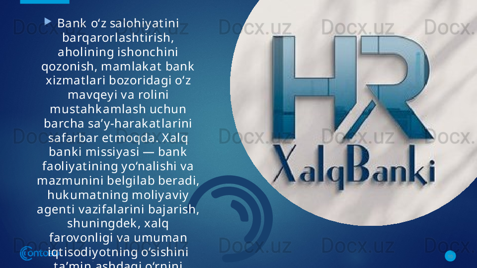 
Bank  o‘z salohiy at ini 
barqarorlasht irish, 
aholining ishonchini 
qozonish, mamlak at  bank  
xizmat lari bozoridagi o‘z 
mav qey i v a rolini 
must ahk amlash uchun 
barcha saʼy -harak at larini 
safarbar et moqda. X alq 
bank i missiy asi — bank  
faoliy at ining y o‘nalishi v a 
mazmunini belgilab beradi, 
huk umat ning moliy av iy  
agent i v azifalarini bajarish, 
shuningdek , xalq 
farov onligi v a umuman 
iqt isodiy ot ning o‘sishini 
t aʼminlashdagi o‘rnini 
must ahk amlashga xizmat  
qiladi.
Bank  mijozlari — aholi v a 
xo‘jalik  y urit uv chi 
subʼek t lardir. 10