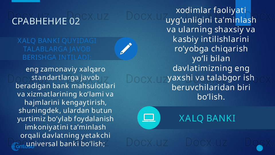 СРАВНЕНИЕ 02
eng zamonav iy  xalqaro 
st andart larga jav ob 
beradigan bank  mahsulot lari 
v a x izmat larining k o‘lami v a 
hajmlarini k engay t irish, 
shuningdek , ulardan but un 
y urt imiz bo‘y lab foy dalanish 
imk oniy at ini t aʼminlash 
orqali dav lat ning y et ak chi 
univ ersal bank i bo‘lish;
13X A LQ BAN KI  QUY IDAGI 
TA LA BLA RGA  J AVOB 
BERI SHGA I N TILA DI : xodimlar faoliy at i 
uy g‘unligini t aʼminlash 
v a ularning shaxsiy  v a 
k asbiy  int ilishlarini 
ro‘y obga chiqarish 
y o‘li bilan 
dav lat imizning eng 
y axshi v a t alabgor ish 
beruv chilaridan biri 
bo‘lish.
X A LQ BA N KI