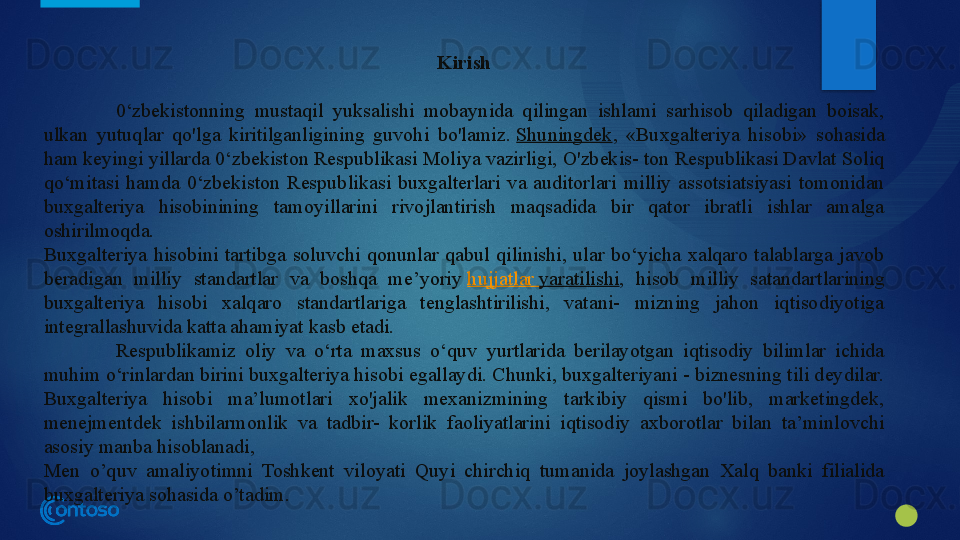 Kirish
0‘zbekistonning  mustaqil  yuksalishi  mobaynida  qilingan  ishlami  sarhisob  qiladigan  boisak, 
ulkan  yutuqlar  qo'lga  kiritilganligining  guvohi  bo'lamiz.  Shuningdek ,  «Buxgalteriya  hisobi»  sohasida 
ham keyingi yillarda 0‘zbekiston Respublikasi Moliya vazirligi, O'zbekis- ton Respublikasi Davlat Soliq 
qo‘mitasi  hamda  0‘zbekiston  Respub	
 likasi  buxgalterlari  va  auditorlari  milliy  assotsiatsiyasi  tomonidan 
buxgalteriya  hisobinining  tamoyillarini  rivojlantirish  maqsadida  bir  qator  ibratli  ishlar  amalga 
oshirilmoqda.
Buxgalteriya  hisobini  tartibga  soluvchi  qonunlar  qabul  qilinishi,  ular  bo‘yicha  xalqaro  talablarga  javob 
beradigan  milliy  standartlar  va  boshqa  me’yoriy	
  hujjatlar   yaratilishi ,  hisob  milliy  satandartlarining 
buxgalteriya  hisobi  xalqaro  standartlariga  tenglashtirilishi,  vatani-  mizning  jahon  iqtisodiyotiga 
integrallashuvida katta ahamiyat kasb etadi.
Respublikamiz  oliy  va  o‘rta  maxsus  o‘quv  yurtlarida  berilayotgan  iqtisodiy  bilimlar  ichida 
muhim o‘rinlardan birini buxgalteriya hisobi egallaydi. Chunki, buxgalteriyani - biznesning tili deydilar. 
Buxgalteriya  hisobi  ma’lumotlari  xo'jalik  mexanizmining  tarkibiy  qismi  bo'lib,  marketingdek, 
menejmentdek  ishbilarmonlik  va  tadbir-  korlik  faoliyatlarini  iqtisodiy  axborotlar  bilan  ta’minlovchi 
asosiy manba hisoblanadi,
Men  o’quv  amaliyotimni  Toshkent  viloyati  Quyi  chirchiq  tumanida  joylashgan  Xalq  banki  filialida 
buxgalteriya sohasida o’tadim.
