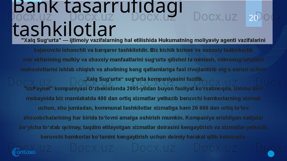 Bank tasarrufidagi 
tashkilotlar 20
"Xalq Sug‘urta" — ijtimoiy vazifalarning hal etilishida Hukumatning moliyaviy agenti vazifalarini 
bajaruvchi ishonchli va barqaror tashkilotdir. Biz kichik biznes va xususiy tadbirkorlik 
sub ektlarining mulkiy va shaxsiy manfaatlarini sug‘urta qilishni ta minlash, mikrosug‘urtalash 	
ʼ ʼ
mahsulotlarini ishlab chiqish va aholining keng qatlamlariga faol rivojlantirib olg‘a surish uchun 
„Xalq Sug‘urta“ sug‘urta kompaniyasini tuzdik.
"UzPaynet"	
 kompaniyasi O‘zbekistonda 2005-yildan buyon faoliyat ko‘rsatmoqda. Ushbu davr 
mobaynida biz mamlakatda 400 dan ortiq xizmatlar yetkazib beruvchi hamkorlarning xizmati 
uchun, shu jumladan, kommunal tashkilotlar xizmatiga ham 20 000 dan ortiq to‘lov 
shoxobchalarining har birida to‘lovni amalga oshirish mumkin. Kompaniya erishilgan natijalar 
bo‘yicha to‘xtab qolmay, taqdim etilayotgan xizmatlar doirasini kengaytirish va xizmatlar yetkazib 
beruvchi hamkorlar ko‘lamini kengaytirish uchun doimiy harakat qilib kelmoqda.
