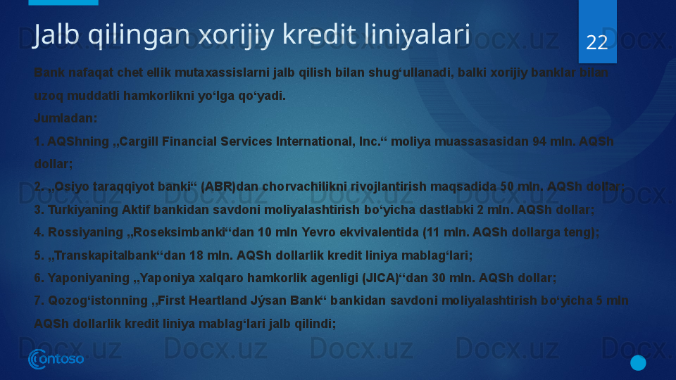 Jalb qilingan xorijiy kredit liniyalari
22
Bank nafaqat chet ellik mutaxassislarni jalb qilish bilan shug‘ullanadi, balki xorijiy banklar bilan 
uzoq muddatli hamkorlikni yo‘lga qo‘yadi.
Jumladan:
1. AQShning „Cargill Financial Services International, Inc.“ moliya muassasasidan 94 mln. AQSh 
dollar;
2. „Osiyo taraqqiyot banki“ (ABR)dan chorvachilikni rivojlantirish maqsadida 50 mln. AQSh dollar;
3. Turkiyaning Aktif bankidan savdoni moliyalashtirish bo‘yicha dastlabki 2 mln. AQSh dollar;
4. Rossiyaning „Roseksimbanki“dan 10 mln Yevro ekvivalentida (11 mln. AQSh dollarga teng);
5. „Transkapitalbank“dan 18 mln. AQSh dollarlik kredit liniya mablag‘lari;
6. Yaponiyaning „Yaponiya xalqaro hamkorlik agenligi (JICA)“dan 30 mln. AQSh dollar;
7. Qozog‘istonning „First Heartland Jýsan Bank“ bankidan savdoni moliyalashtirish bo‘yicha 5 mln 
AQSh dollarlik kredit liniya mablag‘lari jalb qilindi;