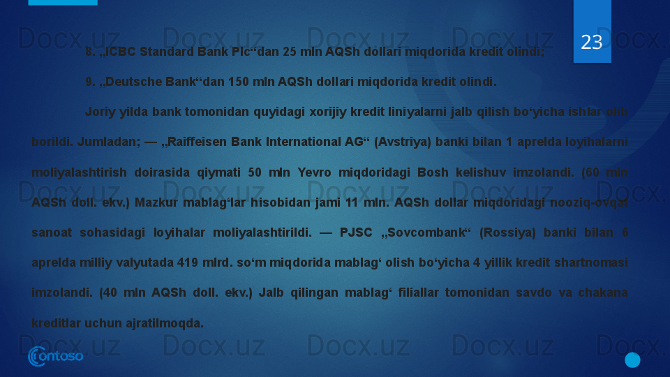 23
8. „ICBC Standard Bank Plc“dan 25 mln AQSh dollari miqdorida kredit olindi;
9. „Deutsche Bank“dan 150 mln AQSh dollari miqdorida kredit olindi.
Joriy yilda bank tomonidan quyidagi xorijiy kredit liniyalarni jalb qilish bo‘yicha ishlar olib 
borildi. Jumladan; — „Raiffeisen Bank International AG“ (Avstriya) banki bilan 1 aprelda loyihalarni 
moliyalashtirish  doirasida  qiymati  50  mln  Yevro  miqdoridagi  Bosh  kelishuv  imzolandi.  (60  mln 
AQSh  doll.  ekv.)  Mazkur  mablag‘lar  hisobidan  jami  11  mln.  AQSh  dollar  miqdoridagi  nooziq-ovqat 
sanoat  sohasidagi  loyihalar  moliyalashtirildi.  —  PJSC  „Sovcombank“  (Rossiya)  banki  bilan  6 
aprelda milliy valyutada 419 mlrd. so‘m miqdorida mablag‘ olish bo‘yicha 4 yillik kredit shartnomasi 
imzolandi.  (40  mln  AQSh  doll.  ekv.)  Jalb  qilingan  mablag‘  filiallar  tomonidan  savdo  va  chakana 
kreditlar uchun ajratilmoqda.