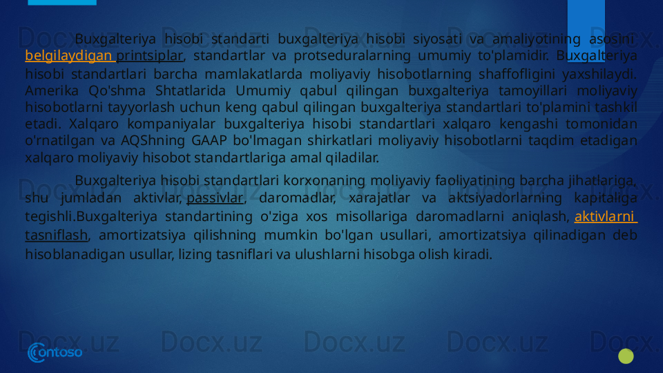 Buxgalteriya  hisobi  standarti  buxgalteriya  hisobi  siyosati  va  amaliyotining  asosini 
belgilaydigan   printsiplar ,  standartlar  va  protseduralarning  umumiy  to'plamidir.  Buxgalteriya 
hisobi  standartlari  barcha  mamlakatlarda  moliyaviy  hisobotlarning  shaffofligini  yaxshilaydi. 
Amerika  Qo'shma  Shtatlarida  Umumiy  qabul  qilingan  buxgalteriya  tamoyillari  moliyaviy 
hisobotlarni  tayyorlash  uchun  keng  qabul  qilingan  buxgalteriya  standartlari  to'plamini  tashkil 
etadi.  Xalqaro  kompaniyalar  buxgalteriya  hisobi  standartlari  xalqaro  kengashi  tomonidan 
o'rnatilgan  va  AQShning  GAAP  bo'lmagan  shirkatlari  moliyaviy  hisobotlarni  taqdim  etadigan 
xalqaro moliyaviy hisobot standartlariga amal qiladilar.
Buxgalteriya hisobi standartlari korxonaning moliyaviy faoliyatining barcha jihatlariga, 
shu  jumladan  aktivlar,  passivlar ,  daromadlar,  xarajatlar  va  aktsiyadorlarning  kapitaliga 
tegishli.Buxgalteriya  standartining  o'ziga  xos  misollariga  daromadlarni  aniqlash,  aktivlarni  
tasniflash ,  amortizatsiya  qilishning  mumkin  bo'lgan  usullari,  amortizatsiya  qilinadigan  deb 
hisoblanadigan usullar, lizing tasniflari va ulushlarni hisobga olish kiradi.
