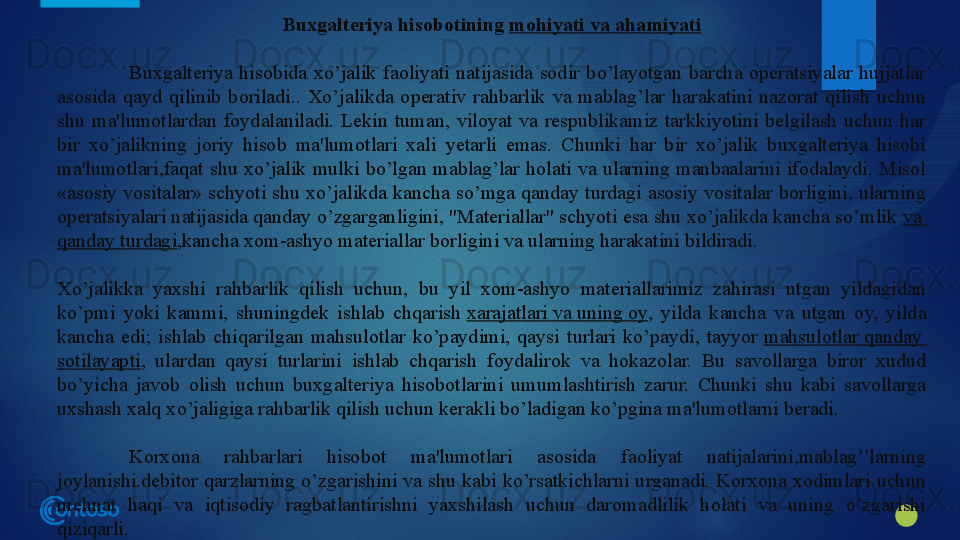 Buxgalteriya hisobotining  mohiyati   va   ahamiyati
Buxgalteriya  hisobida  xo’jalik  faoliyati  natijasida  sodir  bo’layotgan  barcha  operatsiyalar  hujjatlar 
asosida  qayd  qilinib  boriladi..  Xo’jalikda  operativ  rahbarlik  va  mablag’lar  harakatini  nazorat  qilish  uchun 
shu  ma'lumotlardan  foydalaniladi.  Lekin  tuman,  viloyat  va  respublikamiz  tarkkiyotini  belgilash  uchun  har 
bir  xo’jalikning  joriy  hisob  ma'lumotlari  xali  yetarli  emas.  Chunki  har  bir  xo’jalik  buxgalteriya  hisobi 
ma'lumotlari,faqat  shu  xo’jalik  mulki  bo’lgan  mablag’lar  holati  va  ularning  manbaalarini  ifodalaydi.  Misol 
«asosiy vositalar» schyoti shu xo’jalikda kancha so’mga qanday turdagi asosiy vositalar borligini, ularning 
operatsiyalari natijasida qanday o’zgarganligini, "Materiallar" schyoti esa shu xo’jalikda kancha so’mlik	
  va  
qanday   turdagi ,kancha xom-ashyo materiallar borligini va ularning harakatini bildiradi.
Xo’jalikka  yaxshi  rahbarlik  qilish  uchun,  bu  yil  xom-ashyo  materiallarimiz  zahirasi  utgan  yildagidan 
ko’pmi  yoki  kammi,  shuningdek  ishlab  chqarish	
  xarajatlari   va   uning  oy ,  yilda  kancha  va  utgan  oy,  yilda 
kancha  edi;  ishlab  chiqarilgan  mahsulotlar  ko’paydimi,  qaysi  turlari  ko’paydi,  tayyor	
  mahsulotlar   qanday  
sotilayapti ,  ulardan  qaysi  turlarini  ishlab  chqarish  foydalirok  va  hokazolar.  Bu  savollarga  biror  xudud 
bo’yicha  javob  olish  uchun  buxgalteriya  hisobotlarini  umumlashtirish  zarur.  Chunki  shu  kabi  savollarga 
uxshash xalq xo’jaligiga rahbarlik qilish uchun kerakli bo’ladigan ko’pgina ma'lumotlarni beradi.
Korxona  rahbarlari  hisobot  ma'lumotlari  asosida  faoliyat  natijalarini,mablag’’larning 
joylanishi.debitor qarzlarning o’zgarishini va shu kabi ko’rsatkichlarni urganadi. Korxona xodimlari uchun 
mehnat  haqi  va  iqtisodiy  ragbatlantirishni  yaxshilash  uchun  daromadlilik  holati  va  uning  o’zgarishi 
qiziqarli.